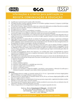 •	 A publicação é semestral: janeiro/junho; julho/dezembro.
•	 Os artigos têm fluxo contínuo, podendo, portanto, ser recebidos a qualquer momento. A resposta é enviada logo
após a apreciação do Conselho Editorial.
•	 A revista não é temática. A pauta é feita de acordo com o número de colaborações recebidas. Havendo necessidade
de pautar um tema específico, solicita-se a colaboração de um especialista.
•	 Os artigos devem ser originais.
•	 Os títulos devem ser curtos, e a intertitulação é necessária.
•	 Os textos apresentados em congressos, simpósios e seminários são aceitos, com a condição de estarem estruturados
em forma de artigos, serem inéditos e estarem de acordo com as normas de publicação.
•	 Os artigos devem ser encaminhados com a indicação da seção da revista para a qual são mais adequados. Para os
artigos internacionais, os textos podem estar escritos em inglês, espanhol, italiano ou francês (todos serão tradu-
zidos para o português).
•	 Cada artigo deverá ter no máximo 20 mil e no mínimo 14 mil caracteres, com espaço, e apresentar as referências
bibliográficas completas apenas e exclusivamente nas notas de rodapé, listando ao final somente a referência biblio-
gráfica. Quaisquer outros comentários devem estar incorporados ao texto. Os títulos de obras estrangeiras devem vir
acompanhados da tradução em português, colocada entre parênteses.
•	 Os artigos devem trazer resumo e abstract (inseridos no início do texto) com no máximo 10 linhas e 5 palavras-
-chave, em português e inglês, e no caso de artigo em língua estrangeira, na língua original e em português. Devem
ser digitados em times new roman, corpo 12, entrelinhas com espaço 1,5 e seguir as normas da ABNT (no caso de
texto em língua estrangeira, as referências devem estar completas para que sejam reestruturadas pelo editor de
acordo com a ABNT).
•	 Os artigos preferencialmente devem estar impressos e ser enviados pelo correio, acompanhados de arquivos
eletrônicos em CD-ROM. Devem trazer as seguintes informações: título do artigo e nome do autor, além de seus
dados pessoais (incluindo e-mail).
•	 Os trabalhos serão examinados através do sistema blind review, em que os autores não são identificados pelo con-
selho editorial em nenhuma fase da apreciação. Para tanto, em folha à parte, o(s) autor(es) deverá(ão) apresentar
as seguintes informações:
a)	 título do trabalho;
b)	 nome completo;
c)	 titulação acadêmica máxima;
d)	 instituição onde trabalha(m) e a atividade que exerce(m);
e)	 endereço completo para correspondência;
f)	 telefone e e-mail para contato;
g)	 apontar (caso necessário) a origem do trabalho, a vinculação a outros projetos, a obtenção de auxílio para a
realização do projeto e quaisquer outros dados relativos à produção do material.
Ilustrações
•	 As fotografias devem ser nítidas, no tamanho máximo de 9 x 14 cm, e apresentadas em formato digital padrão
JPEG em 300 dpi, ou em papel brilhante, em preto e branco.
•	 As figuras devem ser apresentadas no tamanho máximo de 20 x 30 cm, em formato digital padrão JPEG em 300
dpi, ou em papel, em preto e branco.
•	 Quadros e tabelas devem ser acompanhados de título que permita compreender o significado dos dados reunidos.
Assinalar, no texto, pela ordem, o local de inclusão.
•	 Para reimpressão de fotografias, figuras, quadros e tabelas extraídos de outros textos, deve ser indicada a fonte de
referência e anexada a autorização da fonte e do autor.
•	 Todas as imagens devem vir acompanhadas de legenda e em arquivos separados do texto.
Endereço: Revista Comunicação & Educação – CCA-ECA-USP 
Av. Prof. Lúcio Martins Rodrigues, 443, sala 12, térreo.
CEP 05508-900 – Cidade Universitária – São Paulo/SP
Fone/fax: (+5511) 3091-4063
e-mail: comueduc@edu.usp.br | site: www.eca.usp.br/comueduc
Informações e critérios para publicação na
REVISTA COMUNICAÇÃO & EDUCAÇÃO
 