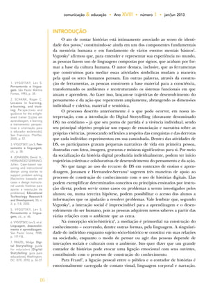16
comunicação & educação • Ano XVIII • número 1 • jan/jun 2013
INTRODUÇÃO
O ato de contar histórias está intimamente associado ao senso de identi-
dade dos povos,1
constituindo-se ainda em um dos componentes fundamentais
da memória humana e em fundamento de vários eventos mentais básicos2
.
Vygotsky3
afirmou que, para entender e representar sua experiência no mundo,
as pessoas fazem uso de linguagens compostas por signos, que acabam por for-
mar a base da cultura humana. O autor destaca, inclusive, que as ferramentas
que construímos para mediar essas atividades simbólicas mudam a maneira
pela qual os seres humanos pensam. Em outras palavras, através da constru-
ção de ferramentas, as pessoas constroem a base material para a consciência,
transformando os ambientes e reestruturando os sistemas funcionais em que
atuam e aprendem. Ao fazer isso, lançam-se trajetórias de desenvolvimento do
pensamento e da ação que repercutem amplamente, abrangendo as dimensões
individual e coletiva, material e semiótica.
O processo descrito anteriormente é o que pode ocorrer, em nossa in-
terpretação, com a introdução do Digital Storytelling (doravante denominado
DS) no cotidiano – já que seu ponto de partida é a vivência individual, sendo
seu principal objetivo propiciar um espaço de enunciação e narrativa sobre as
próprias vivências, provocando reflexões a respeito das conquistas e das derrotas
que cada indivíduo experimentou em sua caminhada. Dentro das atividades de
DS, os participantes gravam pequenas narrativas de vida em primeira pessoa,
ilustradas com fotos, imagens, gravuras e músicas significativas para si. Por meio
da socialização da história digital produzida individualmente, podem ter início
trajetórias coletivas e colaborativas de desenvolvimento do pensamento e da ação.
No que tange ao uso do recurso de DS em contextos de ensino e apren-
dizagem, Jonassen e Hernandez-Serrano4
sugerem três maneiras de apoio ao
processo de construção do conhecimento com o uso de histórias digitais. Elas
podem exemplificar determinados conceitos ou princípios ensinados por instru-
ção direta; podem servir como casos ou problemas a serem investigados pelos
alunos; ou, numa terceira hipótese, podem possibilitar o acesso dos alunos a
informações que os ajudarão a resolver problemas. Vale lembrar que, segundo
Vygotsky5
, a interação social é imprescindível para a aprendizagem e o desen-
volvimento do ser humano, pois as pessoas adquirem novos saberes a partir das
várias relações com o ambiente que as cerca.
Na concepção sócio-histórica6
, a mediação é primordial na construção do
conhecimento – ocorrendo, dentre outras formas, pela linguagem. A singulari-
dade do indivíduo enquanto sujeito sócio-histórico se constitui em suas relações
na sociedade, enquanto o modo de pensar ou agir das pessoas depende de
interações sociais e culturais com o ambiente. Isto quer dizer que um grande
contador de histórias pode evocar uma ligação emocional com seus ouvintes,
contribuindo com o processo de construção do conhecimento.
Para Frazel7
, a ligação pessoal entre o público e o contador de histórias é
emocionalmente carregada de contato visual, linguagem corporal e narração.
1. VYGOTSKY, Lev S.
Pensamento e lingua-
gem. São Paulo: Martins
Fontes, 1993, p. 38.
2. SCHANK, Roger C.
Lessons in learning,
e-learning, and train-
ing: Perspectives and
guidance for the enlight-
ened trainer [Lições em
aprendizagem, e-learning
e treinamento: perspec-
tivas e orientação para
o educador esclarecido].
San Francisco: Pfeiffer,
2005, p. 57.
3. VYGOTSKY, Lev S. Pen-
samento e linguagem,
cit., p. 38.
4. JONASSEN, David. H.;
HERNANDEZ-SERRANO,
Julien. Case-based rea-
soning and instructional
design using stories to
support problem solving
[Raciocínio baseado em
casos e design instrucio-
nal usando histórias para
apoiar a resolução de
problemas]. Educational
Technology Research
and Development, 50, n.
2, p. 7-8, 2002.
5. VYGOTSKY, Lev S.
Pensamento e lingua-
gem, cit., p. 46.
6. VYGOTSKY, Lev S. et al.
Linguagem, desenvolvi-
mento e aprendizagem.
São Paulo: Ícone, 1988,
p. 117-118.
7. FRAZEL, Midge. Digi-
tal Storytelling: guide
for educators [Digital
Storytelling: guia para
educadores]. Washington,
DC: ISTE, 2010, p. 36-37.
 