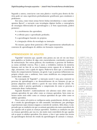 17
DigitalStorytellingeformaçãocorporativa • JosiasR.Hack,FernandoRamoseArnaldoSantos
Segundo a autora, conectar-se com uma plateia e trazê-la para dentro da his-
tória pode ser uma experiência profundamente gratificante para estudantes e
professores.
Em suma, como vimos nessas breves linhas introdutórias e como também
apontou Barret8
, a narração com tecnologias digitais facilita a convergência
de estratégias diferenciadas de aprendizagem e, se bem equacionada, poderá
promover:
• o envolvimento dos aprendizes;
• a reflexão para o aprendizado profundo;
• a aprendizagem baseada em projetos;
• a integração efetiva da tecnologia na instrução.
No entanto, apesar deste potencial, o DS é aparentemente subutilizado em
contextos de aprendizagem de adultos em formação corporativa.
APRENDIZAGEM DE ADULTOS
Vygostsky9
enunciou que, quando uma pessoa ata um nó em um lenço
para ajudá-la a se lembrar de algo, está, essencialmente, concluindo o processo
de memorização. Em outras palavras, ela transforma o processo de lembran-
ça numa atividade externa. Para o autor, a verdadeira essência da memória
humana está no fato de os seres humanos serem capazes de se lembrar de
algo, ativamente, com a ajuda de signos. Poder-se-ia dizer que a característica
básica do comportamento humano, em geral, é que as pessoas influenciam sua
própria relação com o ambiente, bem como modificam seu comportamento
através desse ambiente.
Na concepção de Vygotsky10
, a interação social é uma peça essencial no
processo de aprendizagem e no desenvolvimento do ser humano, já que as
pessoas adquirem novos saberes a partir de suas várias relações sociais. No
entanto, ainda é preciso aprofundar a compreensão de como se processa a
construção desse conhecimento.
Segundo Knowles11
, tradicionalmente nós sabemos mais sobre como os
animais aprendem do que sobre como as crianças aprendem, bem como sa-
bemos muito mais sobre como as crianças aprendem do que sobre como os
adultos aprendem.
Para o autor, tal cenário se configurou assim, possivelmente, devido ao fato
de o estudo da aprendizagem ter sido assumido, inicialmente, por psicólogos
experimentais cujos cânones exigiam o controle de variáveis. Além disso, é com-
provado que as condições em que os animais aprendem são mais controláveis do
que aquelas sob as quais as crianças aprendem. Também as condições em que
as crianças aprendem, por sua vez, são muito mais controláveis do que aquelas
sob as quais os adultos aprendem. Em síntese, o fato é que muitas das teorias
da aprendizagem derivam do estudo da aprendizagem de animais e crianças.
8. BARRETT, Helen. Re-
searching and evaluating
Digital Storytelling as a
deep learning tool [Pes-
quisando e avaliando o
Digital Storytelling como
uma vasta ferramenta
de aprendizagem]. In C.
Crawford, et al. (ed.). Pro-
ceedings of Society for
Information Technology
and Teacher Education
International [Anais da
Sociedade para Tecno-
logia da Informação e
do Ensino de Educação
Internacional]. Chesape-
ake: AACE, 2006, p. 648.
9. VYGOTSKY, Lev S. et al.
Linguagem, desenvolvi-
mento e aprendizagem,
cit., p. 68.
10. Ibid., p. 70.
11. KNOWLES, Malcolm
S.; HOLTON, Elwood F.;
SWANSON, Richard A.
The adult learner: the
definitive classic in Adult
Education and Human
Resource Development
[O aluno adulto: o clássico
definitivo em Educação
de Adultos e o Desen-
volvimento de Recur-
sos Humanos]. Woburn:
Butterworth-Heinemann,
1998, p. 18.
 