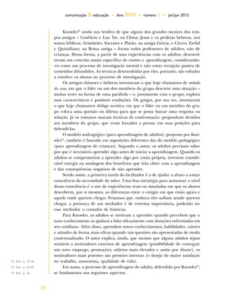18
comunicação & educação • Ano XVIII • número 1 • jan/jun 2013
Knowles12
ainda nos lembra de que alguns dos grandes mestres dos tem-
pos antigos – Confúcio e Lao Tse, na China; Jesus e os profetas hebreus, nos
textos bíblicos; Aristóteles, Sócrates e Platão, na antiga Grécia; e Cícero, Evelid
e Quintiliano, na Roma antiga – foram todos professores de adultos, não de
crianças. Dessa forma, a partir de suas experiências com os adultos, desenvol-
veram um conceito muito específico de ensino e aprendizagem, considerando-
-os como um processo de investigação mental e não como recepção passiva de
conteúdos difundidos. As técnicas desenvolvidas por eles, portanto, são voltadas
a envolver os alunos no processo de investigação.
Os antigos chineses e hebreus inventaram o que hoje chamamos de método
do caso, em que o líder ou um dos membros do grupo descreve uma situação –
muitas vezes na forma de uma parábola – e, juntamente com o grupo, explora
suas características e possíveis resoluções. Os gregos, por sua vez, inventaram
o que hoje chamamos diálogo socrático, em que o líder ou um membro do gru-
po coloca uma questão ou dilema para que se possa buscar uma resposta ou
solução. Já os romanos usaram técnicas de confrontação: propunham desafios
aos membros do grupo, que eram forçados a pensar em suas posições para
defendê-las.
O modelo andragógico (para aprendizagem de adultos), proposto por Kno-
wles13
, também é baseado em suposições diferentes das do modelo pedagógico
(para aprendizagem de crianças). Segundo o autor, os adultos precisam saber
por que é necessário aprender algo antes de iniciar a aprendizagem. Quando os
adultos se comprometem a aprender algo por conta própria, investem conside-
rável energia na sondagem dos benefícios que irão obter com a aprendizagem
e das consequências negativas de não aprender.
Sendo assim, a primeira tarefa do facilitador é a de ajudar o aluno a tomar
consciência da necessidade de saber. Uma boa estratégia para aumentar o nível
dessa consciência é o uso de experiências reais ou simuladas em que os alunos
descobrem, por si mesmos, as diferenças entre o estágio em que estão agora e
aquele onde querem chegar. Frisamos que, embora eles saibam aonde querem
chegar, a presença de um mediador é de extrema importância, podendo ser
esse mediador o contador de histórias.
Para Knowles, os adultos se motivam a aprender quando percebem que o
novo conhecimento os ajudará a lidar eficazmente com situações enfrentadas em
seu cotidiano. Além disso, aprendem novos conhecimentos, habilidades, valores
e atitudes de forma mais eficaz quando tais questões são apresentadas de modo
contextualizado. O autor explica, ainda, que mesmo que alguns adultos sejam
sensíveis a motivadores externos de aprendizagem (possibilidade de conseguir
um novo emprego, promoções, salários mais elevados e assim por diante), os
motivadores mais potentes são pressões internas (o desejo de maior satisfação
no trabalho, autoestima, qualidade de vida).
Em suma, o processo de aprendizagem do adulto, defendido por Knowles14
,
se fundamenta nos seguintes aspectos:
12. Ibid., p. 35-36.
13. Ibid., p. 62-69.
14. Ibid., p. 40.
 