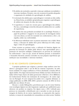 19
DigitalStorytellingeformaçãocorporativa • JosiasR.Hack,FernandoRamoseArnaldoSantos
• Os adultos são motivados a aprender coisas que satisfaçam necessidades e
interesses imediatos. Portanto, estes são os pontos de partida adequados
à organização de atividades de aprendizagem de adultos.
• A orientação dos adultos para a aprendizagem é centrada na vida cotidia-
na. Dessa forma, as unidades apropriadas para organizar a aprendizagem
de adultos são situações da vida, não temas.
• A experiência é o mais rico recurso para a aprendizagem dos adultos.
Por isso, a metodologia central da educação de adultos deve ser a análise
de experiências.
• Os adultos têm uma profunda necessidade de se autodirigir. Portanto, o
papel do professor é engajar-se em um processo de investigação mútua
com seus alunos, ao invés de transmitir seu conhecimento a eles e, em
seguida, avaliar sua conformidade.
• As diferenças individuais entre as pessoas aumentam com a idade. Dessa
forma, a educação de adultos deve prever diferenças de estilo, tempo,
lugar e ritmo de aprendizagem.
Como veremos na próxima seção, a utilização de histórias digitais em
processos de formação de adultos pode oferecer uma oportunidade para a
promoção de interações múltiplas (colaborações) no processo de construção
do conhecimento – uma vez que, através de histórias pessoais, os formadores
e formandos discutirão assuntos centrados em suas próprias experiências que
satisfaçam suas necessidades e interesses imediatos.
O DS NO CONTEXTO CORPORATIVO
A pesquisa qualitativa que originou o presente artigo analisou casos bra-
sileiros e portugueses sobre o uso do DS em contexto corporativo. Ao todo,
foram sondados 111 artigos acadêmicos e 9 livros abordando a temática DS em
algum âmbito. Os artigos internacionais foram obtidos nas bases eletrônicas de
dados SciVerse Scopus (banco de dados pertencente à Elsevier) e B-on (Biblioteca
do Conhecimento On-line das instituições de investigação e de ensino supe-
rior em Portugal). O corte temporal da análise teve a seguinte definição: a)
artigos publicados em 2008, 2009, 2010 e primeiro semestre de 2011; b) livros
publicados nos últimos 10 anos.
Durante o estudo bibliográfico, percebemos que o ato de contar histórias
com tecnologias digitais tem sido largamente explorado por publicitários para
alavancar um produto ou empresa. Em alguns casos, o DS é utilizado para
provocar no consumidor a identificação com o narrador ou com um dos per-
sonagens da história. Já em outras experiências, as corporações dão suporte,
inclusive, à criação de comunidades de consumidores em redes sociais. Também
 