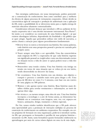 21
DigitalStorytellingeformaçãocorporativa • JosiasR.Hack,FernandoRamoseArnaldoSantos
Tais estratégias audiovisuais, em nossa interpretação, podem potenciali-
zar a comunicação do conhecimento, bem como contribuir para a melhoria
da eficácia de alguns processos de treinamento corporativo. Afinal, devido às
características ágeis de concepção e produção de audiovisuais com a aplicação
do DS, existe a possibilidade de se oferecerem meios para a rápida entrega de
materiais educativos altamente contextualizados.
Consideramos relevante destacar que introduzir o DS no ambiente de for-
mação corporativa não é uma decisão meramente instrumental. Para Porter18
,
há muito a se considerar na construção de uma história digital – já que
existem abordagens infinitas, dependendo da finalidade e do público que
se quer atingir. Àqueles que pretendem utilizar este estilo de narrativa, a
autora chama a atenção para alguns procedimentos fundamentais:
• Deve-se levar os outros a vivenciarem sua história. Em outras palavras,
cada história tem uma perspectiva pessoal e precisa ser narrada pelo
próprio autor.
• Trazer sempre uma lição a ser aprendida. Uma das características
mais originais do DS é a expectativa de que cada história expresse
um significado pessoal ou insight sobre como um determinado evento
ou situação tocou a vida do autor (e quiçá poderá tocar a vida dos
ouvintes).
• Desenvolver uma tensão criativa. Uma boa história cria intriga ou
tensão em torno de uma situação que se coloca já em seu início,
sendo desenvolvida no decorrer da trama.
• Ser econômico. Uma boa história tem um destino, um objetivo a
cumprir e procura o caminho mais curto para chegar a ele. Uma
peça de DS deve ter entre 3 e 5 minutos, com base em um roteiro
de uma página ou 500 palavras.
• Mostrar e não apenas narrar uma história. Boas histórias usam de-
talhes vívidos para revelar sentimentos e informações, ao invés de
apenas dizer algo.
• Ser técnica e, ao mesmo tempo, uma obra de arte. Uma boa história
incorpora a tecnologia e a arte de forma astuta, ao demonstrar ha-
bilidade em se comunicar com imagens, som, voz, cor, espaços em
branco, animações, design, transições e efeitos especiais.
Por fim, nossos estudos também identificaram que o DS pode oferecer
uma oportunidade para a promoção de interações múltiplas no processo de
construção do conhecimento em ambientes corporativos. Por exemplo, em cer-
tas propostas de formação em uma organização, poder-se-á introduzir tarefas,
via DS, que provoquem os formandos à partilha de suas próprias histórias –
novamente via DS. Assim, tanto formadores quanto formandos colaborarão na
aprendizagem por meio de curtos relatos digitais em uma via de mão dupla.
18. PORTER, Bernaje-
an. DigiTales: the art of
telling digital stories [Di-
giTales: a arte de contar
histórias digitais]. Sedalia:
Porter, 2004, p. 115.
 