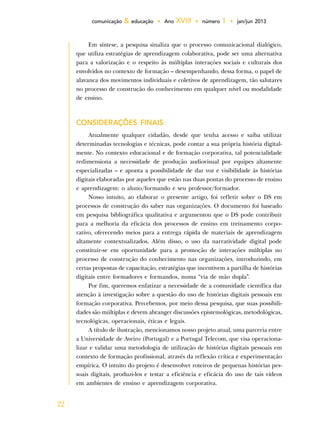 22
comunicação & educação • Ano XVIII • número 1 • jan/jun 2013
Em síntese, a pesquisa sinaliza que o processo comunicacional dialógico,
que utiliza estratégias de aprendizagem colaborativa, pode ser uma alternativa
para a valorização e o respeito às múltiplas interações sociais e culturais dos
envolvidos no contexto de formação – desempenhando, dessa forma, o papel de
alavanca dos movimentos individuais e coletivos de aprendizagem, tão salutares
no processo de construção do conhecimento em qualquer nível ou modalidade
de ensino.
CONSIDERAÇÕES FINAIS
Atualmente qualquer cidadão, desde que tenha acesso e saiba utilizar
determinadas tecnologias e técnicas, pode contar a sua própria história digital-
mente. No contexto educacional e de formação corporativa, tal potencialidade
redimensiona a necessidade de produção audiovisual por equipes altamente
especializadas – e aponta a possibilidade de dar voz e visibilidade às histórias
digitais elaboradas por aqueles que estão nas duas pontas do processo de ensino
e aprendizagem: o aluno/formando e seu professor/formador.
Nosso intuito, ao elaborar o presente artigo, foi refletir sobre o DS em
processos de construção do saber nas organizações. O documento foi baseado
em pesquisa bibliográfica qualitativa e argumentou que o DS pode contribuir
para a melhoria da eficácia dos processos de ensino em treinamento corpo-
rativo, oferecendo meios para a entrega rápida de materiais de aprendizagem
altamente contextualizados. Além disso, o uso da narratividade digital pode
constituir-se em oportunidade para a promoção de interações múltiplas no
processo de construção do conhecimento nas organizações, introduzindo, em
certas propostas de capacitação, estratégias que incentivem a partilha de histórias
digitais entre formadores e formandos, numa “via de mão dupla”.
Por fim, queremos enfatizar a necessidade de a comunidade científica dar
atenção à investigação sobre a questão do uso de histórias digitais pessoais em
formação corporativa. Percebemos, por meio dessa pesquisa, que suas possibili-
dades são múltiplas e devem abranger discussões epistemológicas, metodológicas,
tecnológicas, operacionais, éticas e legais.
A título de ilustração, mencionamos nosso projeto atual, uma parceria entre
a Universidade de Aveiro (Portugal) e a Portugal Telecom, que visa operaciona-
lizar e validar uma metodologia de utilização de histórias digitais pessoais em
contexto de formação profissional, através da reflexão crítica e experimentação
empírica. O intuito do projeto é desenvolver roteiros de pequenas histórias pes-
soais digitais, produzi-los e testar a eficiência e eficácia do uso de tais vídeos
em ambientes de ensino e aprendizagem corporativa.
 