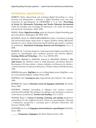 23
DigitalStorytellingeformaçãocorporativa • JosiasR.Hack,FernandoRamoseArnaldoSantos
REFERÊNCIAS BIBLIOGRÁFICAS
BARRETT, Helen. Researching and evaluating Digital Storytelling as a deep
learning tool [Pesquisando e avaliando o Digital Storytelling como uma vasta
ferramenta de aprendizagem]. In: CRAWFORD, C. et al. (ed.). Proceedings
of Society for Information Technology and Teacher Education International
[Anais da sociedade para tecnologia da informação e do ensino de educação
internacional]. Chesapeake: AACE, 2006.
FRAZEL, Midge. Digital Storytelling: guide for educators [Digital Storytelling; guia
para educadores]. Washington, DC: ISTE, 2010.
JONASSEN, David. H.; HERNANDEZ-SERRANO, Julien. Case-based reasoning
and instructional design using stories to support problem solving [Raciocínio
baseado em casos e design instrucional usando histórias para apoiar a resolução
de problemas]. Educational Technology Research and Development, 50, n. 2,
2002.
KEARNEY, M. A learning design for student-generated digital storytelling [Um
projeto de aprendizagem para estudantes gerarem suas histórias digitais].
Learning, Media and Technology, v. 36, n. 2, p. 169-188, 2011.
KNOWLES, Malcolm S.; HOLTON, Elwood F.; SWANSON, Richard A. The
adult learner: the definitive classic in Adult Education and Human Resource
Development [O aluno adulto: o clássico definitivo em Educação de Adultos e
o Desenvolvimento de Recursos Humanos]. Woburn: Butterworth-Heinemann,
1998.
PORTER, Bernajean. DigiTales: the art of telling digital stories [DigiTales: a arte
de contar histórias digitais]. Sedalia: Porter, 2004.
POSTMAN, Neil. Learning by story [Aprendendo pela história]. The Atlantic,
1989.
RODRIGUEZ, Angel. A dimensão sonora da linguagem audiovisual. São Paulo:
Senac, 2006.
SAVVIDOU, Christine. Storytelling as dialogue: how teachers construct
professional knowledge [Storytelling como diálogo: como professores constroem
conhecimento professional]. Teachers and Teaching, 16, n. 6, 2010.
SCHANK, Roger C. Lessons in learning, e-learning, and training: perspectives
and guidance for the enlightened trainer [Lições em aprendizagem, e-learning
e treinamento: perspectivas e orientação para o educador esclarecido]. San
Francisco: Pfeiffer, 2005.
VYGOTSKY, Lev S. et al. Linguagem, desenvolvimento e aprendizagem. São Paulo:
Ícone, 1988.
_______. Pensamento e linguagem. São Paulo: Martins Fontes, 1993.
 