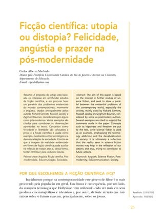 25
Ficção científica: utopia
ou distopia? Felicidade,
angústia e prazer na
pós-modernidade
Carlos Alberto Machado
Doutor pela Pontifícia Universidade Católica do Rio de Janeiro e docente na Unicentro,
departamento de Educação.
E-mail: cipexbr@yahoo.com
Resumo: A proposta do artigo está base-
ada no interesse em aprofundar estudos
de ficção científica, e em procurar fazer
um paralelo dos problemas existenciais
do mundo contemporâneo, mormente
a angústia, citados principalmente pelos
autores Richard Sennett, Russsell Jacoby e
Zygmunt Bauman, considerados por alguns
como pós-modernos. Vários exemplos são
citados para corroborar as observações
apontadas no texto. Conceitos como
felicidade e liberdade são colocados à
prova e a ficção científica é usada como
exemplo, mostrando o vício tecnológico e a
desnaturalização da sociedade. Conclui-se
que a imagem da realidade evidenciada
em filmes de ficção científica pode auxiliar
na reflexão de nossos atos e, dessa forma,
tentar contribuir para atitudes futuras.
Palavras-chave: Angústia. Ficção científica. Pós-
-modernidade. Educomunicação. Sociedade.
Abstract: The aim of this paper is based
on the interest in further studies of sci-
ence fiction, and seek to draw a paral-
lel between the existential problems of
the contemporary world, especially the
anxiety, mainly cited by Richard Sennett,
Russsell Jacoby and Zygmunt Bauman, con-
sidered by some as postmodern authors.
Several examples are cited to support the
comments made in the paper. Concepts
such as happiness and freedom are put
to the test, while science fiction is used
as an example, emphasising the technol-
ogy addiction and the denaturalization
of society. It is ultimately a reflection
that the reality seen in science fiction
movies may help in the reflection of our
actions and thus, trying to contribute to
future actions.
Keywords: Anguish; Science Fiction; Post-
modernity; Educommunication; Society.
POR QUE ESCOLHEMOS A FICÇÃO CIENTÍFICA (FC)?
Inicialmente porque na contemporaneidade esse gênero de filme é o mais
procurado pela população em geral. Essa busca é consequência, por um lado,
da avançada tecnologia que Hollywood vem utilizando cada vez mais em seus
produtos cinematográficos e televisivos e, por outro, da forte atração que nar-
rativas sobre o futuro exercem, principalmente, sobre os jovens.
Recebido: 22/03/2012
Aprovado: 7/05/2012
 