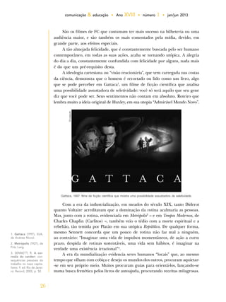 26
comunicação & educação • Ano XVIII • número 1 • jan/jun 2013
São os filmes de FC que costumam ter mais sucesso na bilheteria ou uma
audiência maior, e são também os mais comentados pela mídia, devido, em
grande parte, aos efeitos especiais.
A tão almejada felicidade, que é constantemente buscada pelo ser humano
contemporâneo, em todas as suas ações, acaba se tornando utópica. A alegria
do dia a dia, constantemente confundida com felicidade por alguns, nada mais
é do que um pré-requisito desta.
A ideologia cartesiana ou “visão reacionária”, que vem carregada nas costas
da ciência, demonstra que o homem é recortado ou lido como um livro, algo
que se pode perceber em Gattaca1
, um filme de ficção científica que analisa
uma possibilidade assustadora de seletividade: você só será aquilo que seu gene
diz que você pode ser. Seus sentimentos não contam em absoluto. Roteiro que
lembra muito a ideia original de Huxley, em sua utopia “Admirável Mundo Novo”.
1. Gattaca (1997), EUA,
de Andrew Niccol.
2. Metrópolis (1927), de
Fritz Lang.
3. SENNETT, R. A cor-
rosão do caráter: con-
sequências pessoais do
trabalho no novo capita-
lismo. 9. ed. Rio de Janei-
ro: Record, 2005, p. 50.
Gattaca, 1997: filme de ficção científica que mostra uma possibilidade assustadora de seletividade.
Divulgação
Com a era da industrialização, em meados do século XIX, tanto Diderot
quanto Voltaire acreditavam que a dominação da rotina acalmaria as pessoas.
Mas, junto com a rotina, evidenciada em Metrópolis2
– e em Tempos Modernos, de
Charles Chaplin (Carlitos) –, também veio o tédio com a morte espiritual e a
rebelião, tão temida por Platão em sua utópica República. De qualquer forma,
mesmo Sennett concorda que um pouco de rotina não faz mal a ninguém,
ao contrário: “Imaginar uma vida de impulsos momentâneos, de ação a curto
prazo, despida de rotinas sustentáveis, uma vida sem hábitos, é imaginar na
verdade uma existência irracional”3
.
A era da mundialização evidencia seres humanos “locais” que, ao mesmo
tempo que olham com cobiça e desejo os mundos dos outros, procuram aquietar-
-se em seu próprio meio. Muitos procuram guias para orientá-los, lançando-se
numa busca frenética pelos livros de autoajuda, procurando receitas milagrosas.
 