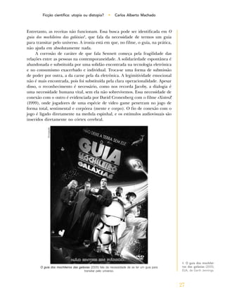27
Ficção científica: utopia ou distopia? • Carlos Alberto Machado
Entretanto, as receitas não funcionam. Essa busca pode ser identificada em O
guia dos mochileiros das galáxias4
, que fala da necessidade de termos um guia
para transitar pelo universo. A ironia está em que, no filme, o guia, na prática,
não ajuda em absolutamente nada.
A corrosão de caráter de que fala Sennett começa pela fragilidade das
relações entre as pessoas na contemporaneidade. A solidariedade espontânea é
abandonada e substituída por uma solidão encontrada na tecnologia eletrônica
e no consumismo exacerbado e individual. Troca-se uma forma de submissão
de poder por outra, a da carne pela da eletrônica. A legimitividade emocional
não é mais encontrada, pois foi substituída pela clara operacionalidade. Apesar
disso, o reconhecimento é necessário, como nos recorda Jacoby, a dialogia é
uma necessidade humana vital, sem ela não sobrevivemos. Essa necessidade de
conexão com o outro é evidenciada por David Cronenberg com o filme eXistenZ
(1999), onde jogadores de uma espécie de video game penetram no jogo de
forma total, sentimental e corpórea (mente e corpo). O fio de conexão com o
jogo é ligado diretamente na medula espinhal, e os estímulos audiovisuais são
inseridos diretamente no córtex cerebral.
4. O guia dos mochilei-
ros das galáxias (2005),
EUA, de Garth Jennings.
O guia dos mochileiros das galáxias (2005) fala da necessidade de se ter um guia para
transitar pelo universo.
Divulgação
 