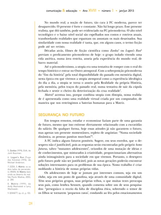 28
comunicação & educação • Ano XVIII • número 1 • jan/jun 2013
No mundo real, a noção de futuro, tão cara à FC moderna, parece ter
desaparecido. O presente é forte e constante. Não há longo prazo. Esse presente
realista, que dói também, pode ser evidenciado na FC pós-moderna. O alto nível
tecnológico e o baixo nível social são espelhados nos contos e roteiros atuais,
transbordando realidades que espantam ou assustam os mais desavisados. Sua
similaridade com nossa realidade é tanta, que, em alguns casos, o termo ficção
pode até ser revisto.
Décadas atrás, filmes de ficção científica como Zardoz5
ou Logan’s Run6
previam o predicamento pós-moderno de hoje: o grupo isolado vivendo uma
vida ascética, numa área restrita, anseia pela experiência do mundo real, de
barro material.
Até o pós-modernismo, a utopia era uma tentativa de romper com o real do
tempo histórico e entrar no Outro atemporal. Com a sobreposição pós-moderna
do “fim da história” pela total disponibilidade do passado em memória digital,
nesta época em que vivemos a utopia atemporal como a experiência ideológica
do dia a dia, a utopia se torna o anseio pela Realidade da própria História,
pela memória, pelos traços do passado real, numa tentativa de sair da cúpula
fechada e sentir o cheiro da deteriorização da crua realidade7
.
Matrix8
acentua isso, porque combina utopia com distopia, nossa realida-
de é apresentada como uma realidade virtual criada por um computador, de
maneira que nos restringimos a baterias humanas para a Matriz.
SEGURANÇA NO FUTURO
Em tempos remotos, estudar e economizar faziam parte de uma garantia
de futuro, mesmo que isso estivesse diretamente relacionado com a escravidão
do salário. De qualquer forma, hoje essas atitudes já não garantem o futuro,
mas apenas um presente momentâneo, repleto de angústias: “Numa sociedade
dinâmica, as pessoas passivas murcham”9
.
A FC indica alguns futuros possíveis. Sugere, em seus enredos, que o de-
sespero não é justificável, pois as respostas serão encontradas pelo próprio homo
futurus, talvez “mutantes adolescentes”, oriundos de uma mutação de ideias e
de conhecimentos, que misturados à criatividade, proporcionariam alternativas
ainda inimagináveis para a sociedade em que vivemos. Portanto, o desespero
pelo futuro pode não ser justificável, pois as novas gerações poderão encontrar
soluções interessantes para os problemas de sua época. Nosso trabalho é criar
moldando a história de nossas próprias vidas.
Os adolescentes de hoje se juntam por interesses comuns, seja em um
clube, seja em um posto de gasolina, seja através de uma comunidade digital.
Têm seus próprios grupos, suas próprias tribos, o que muitas vezes preocupa
seus pais, como lembra Sennett, quando comenta sobre um de seus pesquisa-
dos: “perseguia-o o receio da falta de disciplina ética, sobretudo o temor de
os filhos se tornarem ‘pequenos ratos’, rondando ao léu pelos estacionamentos
5. Zardoz (1974), EUA, de
Jonh Boorman.
6. Logan’s Run [Fuga
das Estrelas] (1976), de
Michael Anderson.
7. ZIZEK, S. Matrix: ou os
dois lados da perversão.
In: IRWIN, W. Matrix: bem
vindo ao deserto do real.
São Paulo: Madras, 2003,
p. 280.
8. Matrix (1999), de
Andy Wachowski e Larry
Wachowski.
9. SENNETT, op. cit., p. 103.
 