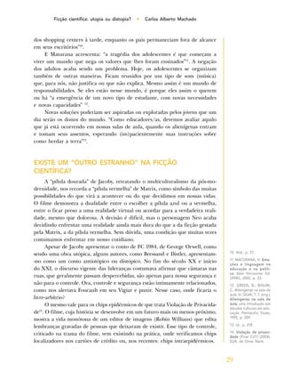 29
Ficção científica: utopia ou distopia? • Carlos Alberto Machado
dos shopping centers à tarde, enquanto os pais permaneciam fora de alcance
em seus escritórios”10
.
E Maturana acrescenta: “a tragédia dos adolescentes é que começam a
viver um mundo que nega os valores que lhes foram ensinados”11
. A negação
dos adultos acaba sendo um problema. Hoje, os adolescentes se organizam
também de outras maneiras. Ficam reunidos por um tipo de som (música)
que, para nós, não justifica ou que não explica. Mesmo assim é um mundo de
responsabilidades. Se eles estão nesse mundo, é porque eles assim o querem
ou há “a emergência de um novo tipo de estudante, com novas necessidades
e novas capacidades” 12
.
Novas soluções poderiam ser aspiradas ou exploradas pelos jovens que um
dia serão os donos do mundo. “Como educadores/as, devemos avaliar aquilo
que já está ocorrendo em nossas salas de aula, quando os alienígenas entram
e tomam seus assentos, esperando (im)pacientemente suas instruções sobre
como herdar a terra”13
.
EXISTE UM “OUTRO ESTRANHO” NA FICÇÃO
CIENTÍFICA?
A “pílula dourada” de Jacoby, retratando o multiculturalismo da pós-mo-
dernidade, nos recorda a “pílula vermelha” de Matrix, como símbolo das muitas
possibilidades do que virá a acontecer ou do que decidimos em nossas vidas.
O filme demonstra a dualidade entre o escolher a pílula azul ou a vermelha,
entre o ficar preso a uma realidade virtual ou acordar para a verdadeira reali-
dade, mesmo que dolorosa. A decisão é difícil, mas o personagem Neo acaba
decidindo enfrentar uma realidade ainda mais dura do que a da ficção gestada
pela Matrix, a da pílula vermelha. Sem dúvida, uma condição que muitas vezes
costumamos enfrentar em nosso cotidiano.
Apesar de Jacoby apresentar o conto de FC 1984, de George Orwell, como
sendo uma obra utópica, alguns autores, como Bressand e Distler, apresentam-
-no como um conto antiutópico ou distópico. No fim do século XX e início
do XXI, o discurso vigente das lideranças costumava afirmar que câmaras nas
ruas, que geralmente passam despercebidas, são apenas para nossa segurança e
não para o controle. Ora, controle e segurança estão intimamente relacionados,
como nos alertava Foucault em seu Vigiar e punir. Nesse caso, onde ficaria o
livre-arbítrio?
O mesmo vale para os chips epidérmicos de que trata Violação de Privacida-
de14
. O filme, cuja história se desenvolve em um futuro mais ou menos próximo,
mostra a vida monótona de um editor de imagens (Robin Willians) que edita
lembranças gravadas de pessoas que deixaram de existir. Esse tipo de controle,
criticado na trama do filme, vem existindo na prática, onde verificamos chips
localizadores nos cartões de crédito ou, nos recentes: chips intraepidérmicos.
10. Ibid., p. 21.
11. MATURANA, H. Emo-
ções e linguagem na
educação e na políti-
ca. Belo Horizonte: Ed.
UFMG, 2002, p. 33.
12. GREEN, B.; BIGUM,
C. Alienígenas na sala de
aula. In: SILVA, T. T. (org.).
Alienígenas na sala de
aula; uma introdução aos
estudos culturais em edu-
cação. Petrópolis: Vozes,
1995, p. 209.
13. Id., p. 218.
14. Violação de privaci-
dade (Final CUT) (2004),
EUA, de Omar Naim.
 