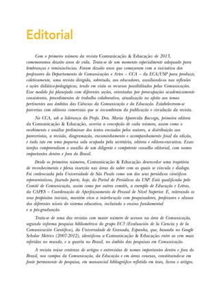 Editorial
Com o primeiro número da revista Comunicação & Educação de 2013,
comemoramos dezoito anos de vida. Trata-se de um momento especialmente adequado para
lembranças e reminiscências. Foram dezoito anos que começaram com a iniciativa dos
professores do Departamento de Comunicações e Artes – CCA – da ECA/USP para produzir,
coletivamente, uma revista dirigida, sobretudo, aos educadores, auxiliando-os nas reflexões
e ações didático-pedagógicas, tendo em vista os recursos possibilitados pelas Comunicações.
Esse modelo foi planejado com diferentes seções, orientadas por preocupações academicamente
consistentes, procedimentos de trabalho colaborativo, atualização no afeito aos temas
pertinentes aos âmbitos das Ciências da Comunicação e da Educação. Estabeleceram-se
parcerias com editoras comerciais que se incumbiram da publicação e circulação da revista.
No CCA, sob a liderança da Profa. Dra. Maria Aparecida Baccega, primeira editora
da Comunicação & Educação, ocorria a concepção de cada número, assim como o
recebimento e análise preliminar dos textos enviados pelos autores, a distribuição aos
pareceristas, a revisão, diagramação, encaminhamento e acompanhamento final da edição,
e tudo isto em uma pequena sala ocupada pela secretária, editora e editora-executiva. Essas
tarefas compreendiam o auxílio de um diligente e competente conselho editorial, com nomes
importantes dentro e fora do Brasil.
Desde os primeiros números, Comunicação & Educação desenvolve uma trajetória
de reconhecimento e plena inserção nas áreas do saber com as quais se vincula e dialoga.
Foi credenciada pela Universidade de São Paulo como um dos seus periódicos científicos
representativos, fazendo parte, hoje, do Portal de Periódicos da USP. Está qualificada pelo
Comitê de Comunicação, assim como por outros comitês, a exemplo de Educação e Letras,
da CAPES – Coordenação de Aperfeiçoamento de Pessoal de Nível Superior. E, reiterando os
seus propósitos iniciais, mantém viva a interlocução com pesquisadores, professores e alunos
dos diferentes níveis do sistema educativo, incluindo o ensino fundamental
e a pós-graduação.
Trata-se de uma das revistas com maior número de acessos na área de Comunicação,
segundo informa pesquisa bibliométrica do grupo EC3 (Evaluación de la Ciencia y de la
Comunicación Científica), da Universidade de Granada, Espanha, que, baseada no Google
Scholar Metrics (2007-2012), identificou a Comunicação & Educação entre as cem mais
referidas no mundo, e a quarta no Brasil, no âmbito das pesquisas em Comunicação.
A revista reúne centenas de artigos e entrevistas de nomes importantes dentro e fora do
Brasil, nos campos da Comunicação, da Educação e em áreas conexas, constituindo-se em
fonte permanente de pesquisa, em manancial bibliográfico refletido em teses, livros e artigos.
 