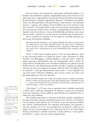 30
comunicação & educação • Ano XVIII • número 1 • jan/jun 2013
De certa forma, estes sistemas de rastreamento individual ofendem a “li-
berdade” dos indivíduos, expondo a ilegitimidade dessas novas formas de con-
trole, mais sutis e imperceptíveis. Os processos foram invertidos do pan-óptico
de Foucault para o sinóptico sugerido por Bauman: “A obediência aos padrões
tende a ser alcançada hoje em dia pela tentação e pela sedução e não mais pela
coerção – e aparece sob o disfarce do livre-arbítrio, em vez de revelar-se como
força externa”15
. O “Grande Irmão” tomou uma nova forma, mais perspicaz do
que a prevista por Orwell, maior e invisível, o manipulador das marionetes. “A
repulsa à rotina burocrática e a busca da flexibilidade produziram novas estru-
turas de poder e controle, em vez de criarem as condições que nos libertam”16
.
Em se tratando de estranhos e de seu papel na sociedade, Bauman nos
alerta para suas possíveis utilidades.
Esses poucos fatos anunciam o novo papel atribuído aos pobres na nova versão
da “classe baixa”, ou da “classe além das classes”: ela não é mais o “exército de
reserva da mão de obra” mas, verdadeiramente, a “população redundante”. Para
que serve? Para o fornecimento de peças sobressalentes para consertar outros
corpos?17
.
Na FC a “classe baixa” também pode ser vista de forma diferente, todos
os que morreram podem ser cobaias do futuro, como verificamos no filme
Free Jack18
, com Mick Jagger e Anthony Hopkins – onde não existe o tráfico de
órgãos para peças sobressalentes, mas, em contrapartida, existe o tráfico de
corpos inteiros! Espelhando-se nos estranhos de Bauman, um piloto de provas
(Emilio Estevez), que historicamente já havia morrido, é raptado um segundo
antes de sua morte por viajantes do tempo vindos do futuro. O objetivo deles
era utilizá-lo — visto que historicamente estava morto — como hospedeiro de
uma nova mente milionária (Hopkins), que recusava aceitar sua morte, mas
que podia pagar por toda essa operação.
Numa sociedade sinóptica de viciados em comprar/assistir, os pobres não podem
desviar os olhos; não há mais para onde olhar. Quanto maior a liberdade na tela
(…) tanto mais irresistível se torna o desejo de experimentar, ainda que por um
momento fugaz, o êxtase da escolha19
.
Vídeo Drome20
é a FC que mais se aproxima dessa realidade, mostrando
a “classe baixa” totalmente dependente da televisão, a ponto de os estranhos
terem que frequentar clínicas públicas especializadas no atendimento dos vi-
ciados em raios catódicos.
Nós também esquecemos os estranhos de Bauman, quando mergulhamos
em nossa vida diária, quando caminhamos pelas ruas e evitamos certos lugares
(ou não lugares), pois sabemos que ali existem os que não queremos lembrar
que existem. Lamentavelmente essa imposição pós-moderna está piorando a
cada dia, quando, em vez de nos preocuparmos em diminuir a pobreza, em
atingir sua raiz, nos preocupamos com a segurança de nós e de nossos filhos.
Sempre procuramos o caminho mais fácil, o menos doloroso, o mais egoísta,
sem dúvida, e o pior é que não temos vergonha disso.
15. Id. Modernidade lí-
quida. Rio de Janeiro:
Jorge Zahar Editor, 2001,
p. 101.
16. SENNETT, op. cit., p. 54.
17. BAUMAN, Z. O mal
estar da pós-modernida-
de. Rio de Janeiro: Jorge
Zahar Editor, 1998, p. 54.
18. Free Jack (1992), EUA,
de Geoff Murphy.
19. BAUMAN, Z. Moderni-
dade líquida, cit., p. 104.
20. Vídeo Drome (1983),
CANADÁ/EUA, de David
Cronemberg.
 