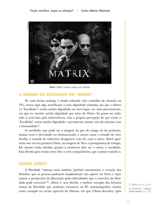 31
Ficção científica: utopia ou distopia? • Carlos Alberto Machado
A IMAGEM DO ESCOLHIDO EM “MATRIX”
De uma forma análoga à risada enlatada (das comédias de situação na
TV), temos aqui algo semelhante a uma dignidade enlatada, em que o Outro
(o “Escolhido”) retém minha dignidade em meu lugar, ou, mais precisamente,
em que eu retenho minha dignidade por meio do Outro. Eu posso ser redu-
zido à cruel luta pela sobrevivência, mas a própria percepção de que existe o
“Escolhido” retém minha dignidade e permite-me manter um elo mínimo com
a humanidade21
.
O escolhido, que pode ser a imagem do pai, do amigo ou do professor,
muitas vezes é derrubado ou desmascarado, e nesses casos a vontade de viver
desaba, a vontade de sobreviver desaparece com ele, com o outro. Matrix apre-
senta isso em seu primeiro filme, na imagem de Neo, o protagonista da trilogia.
Ele mesmo tinha dúvidas quanto à existência dele ser o outro, o escolhido.
Essa dúvida gera tensão entre Neo e seus companheiros, que acabam traindo-o.
SOMOS LIVRES?
A liberdade “ameaça mais sombria [porém] atormentava o coração dos
filósofos: que as pessoas pudessem simplesmente não querer ser livres e rejei-
tassem a perspectiva da libertação pelas dificuldades que o exercício da liber-
dade pode acarretar”22
. Matrix é, sem dúvida, o melhor exemplo das bênçãos
mistas da liberdade que podemos encontrar na FC cinematográfica citadas
como exemplo na versão apócrifa da Odisseia, em que Ulisses descobre, após
21. IRWIN, op. cit., p. 274.
22. BAUMAN, Z. Moder-
nidade líquida, cit., p. 25.
Matrix (1999), combina utopia com distopia.
Divulgação
 
