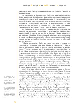 32
comunicação & educação • Ano XVIII • número 1 • jan/jun 2013
libertar seus “leais” e decepcionados marinheiros, que preferiam continuar na
forma de porcos.
Em um momento de clímax do filme, Cypher, um dos protagonistas secun-
dários, para surpresa do público, opta por continuar sendo escravo da máquina,
para não perder os prazeres de sua mordomia utópica. Ele está no mundo virtual,
sentado à mesa em um restaurante, em frente ao agente Smith, degustando um
saboroso filé e negociando sua liberdade e a de seus companheiros23
. A ilusão
foi preferida, em detrimento da realidade nua e crua. Jacoby, parafraseando
David Bromwich, pergunta-se: “Os intelectuais se oporiam a escravidão?”.
Sair da Caverna de Platão em Matrix é o mesmo que sair do controle das
máquinas que dominavam a humanidade. O problema é que, apesar da eston-
teante realidade demonstrar um conceito de liberdade, existiam pessoas livres
que preferiam a liberdade vigiada, retornando à Caverna e preferencialmente,
ao contrário de Platão, levando consigo todo o restante, para que ninguém mais
pudesse enxergar a verdade. A liberdade aparente que temos ou a liberdade
que não queremos.
“Esforços para manter a distância o outro, o diferente, o estranho e o
estrangeiro, e a decisão de evitar a necessidade de comunicação”24
. Na série
Além da Imaginação, da década de 1985, o episódio denominado “O Homem
Invisível”25
retrata exatamente isso. O protagonista Cotter Smith, que feriu a lei
de sua cidade cometendo um crime antissocial, leva uma marca em sua testa
e, apesar de estar sendo visto pela população, todos fingem não vê-lo e, dessa
forma, o personagem sofre as consequências de ser um homem invisível ou um
estranho. Apenas quando retirarem sua marca, ou seja, após ter cumprido sua
pena, é que voltarão a falar com ele, como se tivesse retornado de uma longa
viagem. A sequência final é brilhante: o protagonista avista uma colega com a
tal marca, vivendo a mesma situação que ele , e tendo se tornado uma mulher
invisível, mas cede às pressões e conversa com ela. Sabia que era apenas questão
de tempo para que a marca não tivesse mais efeito cultural.
Jacoby alerta para o fato de que os estadunidenses, apesar do discurso
multicultural, não demonstram na prática interesse pelas línguas de outras
culturas. Analogamente ao filme, agem como se as outras línguas estivessem
portando a marca da invisibilidade social.
Os estranhos de Bauman também podem ser evidenciados no filme distó-
pico Blade Runner [O Caçador de Androides]26
, em uma história de androides
idênticos aos seres humanos que, para escapar do trabalho nas minas do planeta
Marte, fogem para a Terra, no intuito de viverem em meio às pessoas, para
dessa forma passarem-se por humanos (serem livres). O policial Rick Deckard
(Harrison Ford) é contratado pela polícia de Los Angeles (que mais parece
uma Hong Kong em decadência) para descobrir onde estão os androides e
recapturá-los. Deckard aprofunda-se na investigação e descobre, ao final do
filme, que o fato de querer ser humano em uma sociedade decadente como a
Terra era impraticável para os androides. Também questiona se os estranhos
eram eles, os androides, ou nós, os humanos. A própria identidade de Deckard é
23. DANAHAY, M. A.;
RIEDER, D. Matrix, Marx
e a vida de uma bateria.
In: IRWIN, op. cit.
24. BAUMAN, Z. Mo-
dernidade líquida, cit.,
p. 126.
25. O Homem Invisível
[To See the Invisible Man]
(1985), EUA, de Robert
Silverberg.
26. Blade Runner, o
Caçador de Andróides
(1982), EUA, de Ridley
Scott.
 