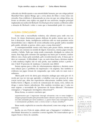 33
Ficção científica: utopia ou distopia? • Carlos Alberto Machado
colocada em dúvida quanto a sua autenticidade humana, por um colega policial
Hannibal Chew (James Hong), que a certa altura do filme o trata como um
estranho. Essa evidência é demonstrada na cena em que seu colega deixa, em
frente ao elevador, uma réplica em papel de um unicórnio, imagem principal
implantada nos sonhos de Deckard. Um final para levar muitos a refletirem sobre
a situação de Deckard e sobre o rumo que a humanidade pode vir a tomar.
ALGUMA CONCLUSÃO?
Como toda a encruzilhada evolutiva, não sabemos para onde esta nos
levará. As classes dominantes jamais abdicam do poder, mesmo que este as
leve à destruição. Assim, inteligências artificiais cada vez mais possantes serão
desenvolvidas com o objetivo de serem utilizadas nesse grande xadrez mundial
pelo poder, abrindo as portas, talvez, para a nossa destruição27
.
A contemporaneidade mostra uma busca pelo prazer diário, mesmo que
supérfluo, um consumo no sentido de digerir. Literatura, cinema, jogos virtuais,
comida e bebida. Tudo que esteja sendo comentado, divulgado na cultura de
massa. Essa fuga pelo consumo não apazigua sua busca por si mesmo, confun-
dido-se com a busca pela sociedade, pelo reconhecimento nela. A busca por si
deve ser constante. A dificuldade é que, no meio dessa busca, devemos mudar,
e toda mudança implica não só uma perda, mas também aceitar a perda, e
não é fácil. O processo de mudança é essencial, mas difícil.
Sennet aponta para a falta de relacionamentos objetivos e duráveis como
uma solução para o problema da inquietação e da angústia. Isso também se
evidencia nos jogos virtuais de computador, que estão cada vez mais reais e
sedutores.
Matrix pode servir de alerta para situações análogas que estão por vir? A
escola por sua vez tem que aprender a trabalhar com esse processo de cons-
trução social que, além das experiências educacionais, também inclui, como
lembra Green e Bigum, os meios de comunicação de massa, rock, cultura da
droga e outros fatores subculturais. Eles também recordam que é cada vez
mais urgente a necessidade de “pensarmos de forma diferente”. Precisamos
reimaginar a “imaginação investigativa educacional”28
.
Dessa forma, os autores concluem que:
argumentamos que é importante interagir ativamente com os novos insights e
imagens proporcionados pelo pós-modernismo cultural e pela nova ciência. Como
tem sido assinalado por vários analistas [...], parece haver uma convergência geral
e extremamente produtiva entre a teoria social e a ficção científica29
.
Desse modo, explorá-la no conceito educacional, como esse artigo, se torna
essencial.
Jacoby, em seu O fim da utopia, admite que a linguagem é reveladora e a
diversidade determina os caminhos a serem seguidos. Os conservadores que o
negam ficam à beira do caminho.
27. TORRIGO, M. Prólogo
a Matrix. In: IRWIN, op.
cit., p. 28.
28. GREEN, B.; BIGUM,
C. Alienígenas na sala de
aula. In: SILVA, T. T. (org.).
Alienígenas na sala de
aula: uma introdução aos
estudos culturais em edu-
cação. Petrópolis: Vozes,
1995, p. 211.
29. Id.
 