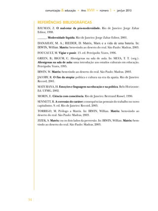 34
comunicação & educação • Ano XVIII • número 1 • jan/jun 2013
REFERÊNCIAS BIBLIOGRÁFICAS
BAUMAN, Z. O mal-estar da pós-modernidade. Rio de Janeiro: Jorge Zahar
Editor, 1998.
______. Modernidade líquida. Rio de Janeiro: Jorge Zahar Editor, 2001.
DANAHAY, M. A.; RIEDER, D. Matrix, Marx e a vida de uma bateria. In:
IRWIN, Willian. Matrix: bem-vindo ao deserto do real. São Paulo: Madras, 2003.
FOUCAULT, M. Vigiar e punir. 13. ed. Petrópolis: Vozes, 1996.
GREEN, B.; BIGUM, C. Alienígenas na sala de aula. In: SILVA, T. T. (org.).
Alienígenas na sala de aula: uma introdução aos estudos culturais em educação.
Petrópolis: Vozes, 1995.
IRWIN, W. Matrix: bem-vindo ao deserto do real. São Paulo: Madras. 2003.
JACOBY, R. O fim da utopia: política e cultura na era da apatia. Rio de Janeiro:
Record, 2001.
MATURANA, H. Emoções e linguagem na educação e na política. Belo Horizonte:
Ed. UFMG, 2002.
MORIN, E. Ciência com consciência. Rio de Janeiro: Bertrand Russel, 1996.
SENNETT, R. A corrosão do caráter: consequências pessoais do trabalho no novo
capitalismo. 9. ed. Rio de Janeiro: Record, 2005.
TORRIGO, M. Prólogo a Matrix. In: IRWIN, Willian. Matrix: bem-vindo ao
deserto do real. São Paulo: Madras, 2003.
ZIZEK, S. Matrix: ou os dois lados da perversão. In: IRWIN, Willian. Matrix: bem-
vindo ao deserto do real. São Paulo: Madras, 2003.
 