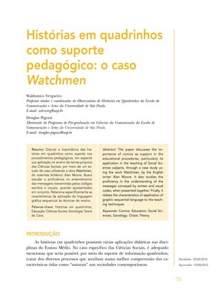 35
Histórias em quadrinhos
como suporte
pedagógico: o caso
Watchmen
Waldomiro Vergueiro
Professor titular e coordenador do Observatório de Histórias em Quadrinhos da Escola de
Comunicações e Artes da Universidade de São Paulo.
E-mail: wdcsverg@usp.br
Douglas Pigozzi
Mestrando do Programa de Pós-graduação em Ciências da Comunicação da Escola de
Comunicações e Artes da Universidade de São Paulo.
E-mail: douglas.pigozzi@usp.br
Resumo: Discute a importância das his-
tórias em quadrinhos como suporte nos
procedimentos pedagógicos, em especial
sua aplicação no ensino de temas próprios
das Ciências Sociais, por meio de um es-
tudo de caso utilizando a obra Watchmen,
do roteirista britânico Alan Moore. Busca
estudar a proficiência no entendimento
das mensagens transmitidas pelos códigos
escritos e visuais, quando apresentados
em conjunto. Relaciona especificamente as
características da aplicação da linguagem
gráfica sequencial às técnicas de ensino.
Palavras-chave: Histórias em quadrinhos;
Educação; Ciências Sociais; Sociologia; Teoria
do Caos.
Abstract: The paper discusses the im-
portance of comics as support in the
educational procedures, particularly its
application in the teaching of Social Sci-
ences subjects, through a case study us-
ing the work Watchmen, by the English
writer Alan Moore. It also studies the
proficiency in the understanding of the
messages conveyed by written and visual
codes, when presented together. Finally, it
relates the characteristics of application of
graphic sequential language to the teach-
ing techniques.
Keywords: Comics; Education; Social Sci-
ences; Sociology; Chaos Theory.
INTRODUÇÃO
As histórias em quadrinhos possuem várias aplicações didáticas nas disci-
plinas do Ensino Médio. No caso específico das Ciências Sociais, é adequado
mencionar que seria possível, por meio do suporte de informação quadrinhos,
tratar dos diversos processos que auxiliam numa melhor compreensão das ca-
racterísticas tidas como “naturais” nas sociedades contemporâneas.
Recebido: 29/05/2012
Aprovado: 15/08/2012
 