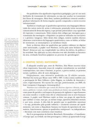 36
comunicação & educação • Ano XVIII • número 1 • jan/jun 2013
Os quadrinhos têm significativa importância pedagógica, por ser um meio
facilitador de transmissão de informação, ou seja, por auxiliar na transmissão
dos fluxos de mensagens. Além disso, também possibilitam construir sentido e
produzir informações de forma singular, quando comparados a outros recursos
informacionais1
.
Também se ressalta que os quadrinhos apresentam uma linguagem diferen-
ciada dos outros meios de acesso à informação, possuindo vários mecanismos
comunicativos de destacada riqueza, o que permite potencializar a sua capacidade
de expressão e comunicação. Neles existem dois códigos que interagem para a
transmissão das mensagens: o linguístico (as palavras utilizadas nas narrações)
e o pictórico (imagens). Além desses dois códigos, existem também diversos
elementos característicos da linguagem quadrinística, como os balões, as linhas
de movimento, as onomatopeias e as metáforas visuais.
Entre as diversas obras em quadrinhos que podem colaborar no objetivo
antes mencionado, a graphic novel Watchmen, escrita pelo autor britânico Alan
Moore2
, destaca-se por sua complexidade nas esferas da estética, da política e
da sociedade. Sua aplicação na área educativa tem sido abordada na literatura
da área, revelando benefícios palpáveis no processo de aprendizagem3
.
A GRAPHIC NOVEL WATCHMEN
É adequado ressaltar que, antes de Watchmen, Alan Moore escreveu várias
obras importantes, buscando temas de complexo entendimento na sociedade
contemporânea, tais como o fascismo, as greves, a guerra nuclear, os protestos
sociais e políticos, além de seres alienígenas.
Originalmente, uma minissérie produzida em 12 edições mensais,
Watchmen foi escrita por Moore entre 1986 e 1987. A obra contou também com
a participação de Dave Gibbons e John Higgins, no trabalho de ilustração e
cores, respectivamente. Seu sucesso fez com que, posteriormente, em 2009, ela
fosse transposta à linguagem cinematográfica4
.
Watchmen traz conteúdos que tratam de diversos aspectos culturais, econô-
micos, políticos e sociais, sendo uma produção já clássica nos quadrinhos. Tem
como ponto de partida o real impacto da presença de vigilantes e super-humanos
em nosso mundo e o modo como eles se relacionariam com os seres humanos
comuns. A graphic novel Watchmen expõe ao leitor um grupo de super-heróis
que combate o crime, mas que, ao mesmo tempo, apresenta distúrbios mentais
e, por vezes, sexuais. A obra fala de questões que os quadrinhos mainstream
– ou seja, produzidos pela grande indústria – raramente tratavam até aquele
momento, tais como a degradação humana em função da ignorância de uma
maioria. Anteriormente, apenas os quadrinhos underground – ou independentes
– discutiam com mais constância essas temáticas.
São 6 os protagonistas da história: Rorschach; Ozymandias; o Comediante;
o Coruja (que, na verdade, são dois personagens, o idoso e já aposentado Coruja
1. A esse respeito, ver:
BARI, Valéria Aparecida.
O potencial das histórias
em quadrinhos na forma-
ção de leitores. 2008.
Tese (Doutorado em Ci-
ências da Comunicação).
Escola de Comunicações
e Artes, Universidade de
São Paulo, 2008; CAPU-
TO, Maria Alice Romano.
História em quadrinhos:
um potencial de informa-
ção inexplorado. 2003.
Dissertação (Mestrado em
Ciências da Informação).
Escola de Comunicações
e Artes, Universidade de
São Paulo, 2003; RAMA,
Ângela; VERGUEIRO, Wal-
domiro (org.). Como usar
as histórias em quadri-
nhos na sala de aula. São
Paulo: Contexto, 2005;
VERGUEIRO, Waldomiro;
RAMOS, Paulo. Quadri-
nhos na educação. São
Paulo: Contexto, 2009.
2. MOORE, Alan; GIB-
BONS, Dave. Watchmen.
São Paulo: Panini Brasil,
2009.
3. HARRIS-FAIN. Dar-
ren. Revisionist superhero
graphic novels: teach-
ing Alan Moore’s Watch-
men and Frank Miller’s
Dark Knight Books. In:
TABACHNICK, Stephen.
Teaching the graphic
novel. New York: The
Modern Language Asso-
ciation of America, 2009.
p. 147-154.
4. WATCHMEN. Direção:
Zack Snyder.Legendary
Pictures; DC Comics,
2009. 1 bobina cinema-
tográfica (162 min.), color.
 