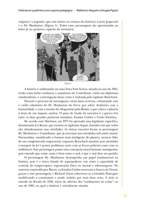 37
Histórias em quadrinhos como suporte pedagógico • Waldomiro Vergueiro e Douglas Pigozzi
original e o segundo, que está inativo no começo da história); Laurie Juspeczyk
e o Dr. Manhattan (Figura 1). Todos esses personagens são apresentados ao
leitor já no primeiro capítulo da minissérie.
Figura 1
Fonte:Watchmen,p.51.
A história é ambientada em uma Nova York fictícia, situada no ano de 1985,
tendo como linha condutora o assassinato do Comediante, então um diplomata
estadunidense, e a investigação desse crime é realizada pelo vigilante Rorschach.
Durante o processo de investigação, várias fatos ocorrem, culminando com
o exílio voluntário do Dr. Manhattan da Terra, por sofrer desilusões com a
humanidade, e com a invasão do Afeganistão pela Rússia, o que coloca o planeta
à beira de um impasse nuclear. O pano de fundo da narrativa é a guerra fria
entre as duas grandes potências mundiais: Estados Unidos e União Soviética.
De acordo com Watchmen, em 1977 foi aprovada uma legislação específica,
denominada Lei Keene, que tornava os vigilantes ilegais, fazendo com que todos
eles abandonassem suas atividades. As únicas exceções foram os personagens
Dr. Manhattan e Comediante, que já exerciam suas atividades sob tutela estatal.
Ozymandias, considerado o homem mais inteligente do planeta, torna-se líder
de um conglomerado empresarial, enquanto Rorschach mantém suas atividades
à margem da lei e possui problemas tanto com as forças policiais como com os
malfeitores. Este personagem possui uma concepção moral bastante maniqueísta,
pois entende que existe tanto o bem como o mal, e que o mal deve ser punido.
O personagem Dr. Manhattan desempenha um papel fundamental na
história, pois é o único dotado de superpoderes, tais como a capacidade de
controle do tempo-espaço, regeneração física ou mental e teletransporte. No
universo construído por Moore, os Estados Unidos venceram a Guerra do Vietnã,
graças a esse personagem, e Richard Nixon sobreviveu ao escândalo Watergate
modificando a constituição e sendo reeleito por mais duas vezes. A série se
estende da década de 1930, início do advento dos “combatentes do crime”, ao
ano de 1985, no qual a história é inicialmente situada.
 