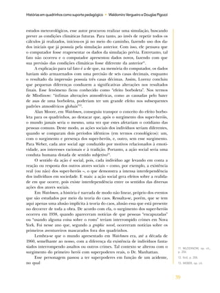 39
Histórias em quadrinhos como suporte pedagógico • Waldomiro Vergueiro e Douglas Pigozzi
estudos meteorológicos, esse autor procurou realizar uma simulação, buscando
prever as condições climáticas futuras. Para tanto, ao invés de repetir todos os
cálculos já realizados, iniciou-os já no meio do caminho, fazendo uso dos da-
dos iniciais que já possuía pela simulação anterior. Com isso, ele pensava que
o computador fosse reapresentar os dados da simulação prévia. Entretanto, tal
fato não ocorreu e o computador apresentou dados novos, fazendo com que
sua previsão das condições climáticas fosse diferente da anterior11
.
A explicação para tal fato é a de que, na memória do computador, os dados
haviam sido armazenados com uma precisão de seis casas decimais, enquanto
o resultado da impressão possuía três casas décimas. Assim, Lorenz concluiu
que pequenas diferenças conduzem a significativas alterações nos resultados
finais. Esse fenômeno ficou conhecido como “efeito borboleta”. Nos termos
de Mlodinow: “ínfimas alterações atmosféricas, como as causadas pelo bater
de asas de uma borboleta, poderiam ter um grande efeito nos subsequentes
padrões atmosféricos globais”12
.
Alan Moore, em Watchmen, conseguiu transpor o conceito do efeito borbo-
leta para os quadrinhos, ao destacar que, após o surgimento dos super-heróis,
o mundo jamais seria o mesmo, uma vez que estes afetariam o cotidiano das
pessoas comuns. Deste modo, as ações sociais dos indivíduos seriam diferentes,
quando se comparam dois períodos idênticos (em termos cronológicos): um,
com o surgimento e presença dos super-heróis, e, outro, sem esse surgimento.
Para Weber, cada ator social age conduzido por motivos relacionados à emoti-
vidade, aos interesses racionais e à tradição. Portanto, a ação social seria uma
conduta humana dotada de sentido subjetivo13
.
O sentido da ação é social, pois, cada indivíduo age levando em conta a
reação ou resposta dos outros atores sociais – como, por exemplo, a existência
real (ou não) dos super-heróis –, o que demonstra a intensa interdependência
dos indivíduos em sociedade. E mais: a ação social gera efeitos sobre a realida-
de em que ocorre, pois existe interdependência entre os sentidos das diversas
ações dos atores sociais.
Em Watchmen, a história é narrada de modo não linear, próprio dos eventos
que são estudados por meio da teoria do caos. Ressalta-se, porém, que se tem
aqui apenas uma alusão implícita à teoria do caos, alusão essa que está presente
no decorrer de toda a obra. De acordo com ela, o surgimento dos super-heróis
ocorreu em 1938, quando apareceram notícias de que pessoas “encapuzadas”
ou “usando alguma coisa sobre o rosto” teriam interrompido crimes em Nova
York. Foi nesse ano que, segundo a graphic novel, ocorreram notícias sobre os
primeiros aventureiros mascarados fora dos quadrinhos.
Lembra-se que o mundo apresentado em Watchmen era, até a década de
1960, semelhante ao nosso, com a diferença da existência de indivíduos fanta-
siados interrompendo assaltos ou outros crimes. Tal contexto se alterou com o
surgimento do primeiro herói com superpoderes reais, o Dr. Manhattan.
Esse personagem passou a ter superpoderes em função de um acidente,
no qual
11. MLODINOW, op. cit.,
p. 206.
12. Ibid, p. 206.
13. WEBER, op. cit.
 