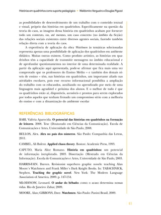 41
Histórias em quadrinhos como suporte pedagógico • Waldomiro Vergueiro e Douglas Pigozzi
as possibilidades de desenvolvimento de um trabalho com o conteúdo textual
e visual, próprio das histórias em quadrinhos. Especificamente na questão da
teoria do caos, as imagens dessa história em quadrinhos acabam por fornecer
todo um contexto, ou, até mesmo, um caso concreto (no âmbito da ficção)
das relações sociais existentes entre diversos agentes sociais, fazendo também
relação direta com a teoria do caos.
A experiência de aplicação da obra Watchmen às temáticas selecionadas
representa apenas uma possibilidade de aplicação dos quadrinhos em ambiente
didático. Muitas outras existem. Como produto artístico, as histórias em qua-
drinhos têm a capacidade de transmitir mensagens no âmbito educacional e
de aprofundar questionamentos no interior de uma determinada realidade. A
partir da aplicação aqui apresentada, pode-se afirmar que fica mais uma vez
comprovado que os professores do Ensino Médio – e também dos demais ní-
veis de ensino – têm, nas histórias em quadrinhos, um importante aliado nas
atividades escolares, pois esse recurso informacional possibilita a ampliação
do trabalho com os educandos, auxiliando no aprendizado por meio de uma
linguagem mais agradável e próxima dos alunos. E o melhor de tudo é que
os quadrinhos estão aí, disponíveis, acessíveis e prontos para serem explorados
por todos aqueles que tenham firmado um compromisso sério com a melhoria
do ensino e com a dinamização do ambiente escolar
REFERÊNCIAS BIBLIOGRÁFICAS
BARI, Valéria Aparecida. O potencial das histórias em quadrinhos na formação
de leitores. 2008. Tese (Doutorado em Ciências da Comunicação). Escola de
Comunicações e Artes, Universidade de São Paulo, 2008.
BELLOS, Alex. Alex no país dos números. São Paulo: Companhia das Letras,
2011.
CAMBEL, Ali Bulent. Applied chaos theory. Boston: Academic Press, 1993.
CAPUTO, Maria Alice Romano. História em quadrinhos: um potencial
de informação inexplorado. 2003. Dissertação (Mestrado em Ciências da
Informação). Escola de Comunicações e Artes, Universidade de São Paulo, 2003.
HARRIS-FAIN. Darren. Revisionist superhero graphic novels: teaching Alan
Moore´s Watchmen and Frank Miller´s Dark Knight Books. In: TABACHNICK,
Stephen. Teaching the graphic novel. New York: The Modern Language
Association of America, 2009. p. 147-154.
MLODINOW, Leonard. O andar do bêbado: como o acaso determina nossas
vidas. Rio de Janeiro: Zahar, 2009.
MOORE, Alan; GIBBONS, Dave. Watchmen. São Paulo: Panini Brasil, 2009.
 
