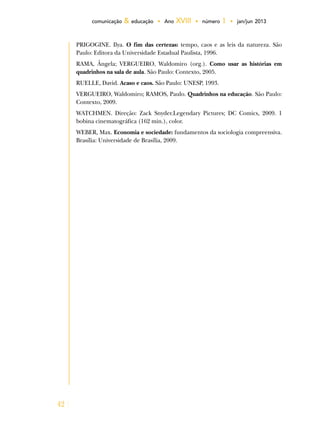 42
comunicação & educação • Ano XVIII • número 1 • jan/jun 2013
PRIGOGINE. Ilya. O fim das certezas: tempo, caos e as leis da natureza. São
Paulo: Editora da Universidade Estadual Paulista, 1996.
RAMA, Ângela; VERGUEIRO, Waldomiro (org.). Como usar as histórias em
quadrinhos na sala de aula. São Paulo: Contexto, 2005.
RUELLE, David. Acaso e caos. São Paulo: UNESP, 1993.
VERGUEIRO, Waldomiro; RAMOS, Paulo. Quadrinhos na educação. São Paulo:
Contexto, 2009.
WATCHMEN. Direção: Zack Snyder.Legendary Pictures; DC Comics, 2009. 1
bobina cinematográfica (162 min.), color.
WEBER, Max. Economia e sociedade: fundamentos da sociologia compreensiva.
Brasília: Universidade de Brasília, 2009.
 