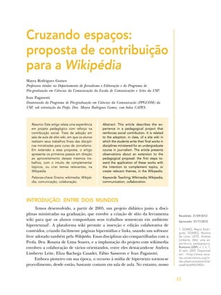 43
Cruzando espaços:
proposta de contribuição
para a Wikipédia
Mayra Rodrigues Gomes
Professora titular no Departamento de Jornalismo e Editoração e do Programa de
Pós-graduação em Ciências da Comunicação da Escola de Comunicações e Artes da USP.
Ivan Paganotti
Doutorando do Programa de Pós-graduação em Ciências da Comunicação (PPGCOM) da
USP, sob orientação da Profa. Dra. Mayra Rodrigues Gomes, com bolsa CAPES.
Resumo: Este artigo relata uma experiência
em projeto pedagógico com reforço na
contribuição social. Trata da adoção em
sala de aula de sítio wiki, em que os alunos
realizam seus trabalhos finais das discipli-
nas ministradas para curso de Jornalismo.
Em extensão a essa proposta, o artigo
apresenta os primeiros passos em direção
ao aproveitamento desses mesmos tra-
balhos, com o intuito de complementar
tópicos, ou criar temas relevantes, na
Wikipédia.
Palavras-chave: Ensino; wikimedia; Wikipé-
dia; comunicação; colaboração.
Abstract: This article describes the ex-
perience in a pedagogical project that
reinforces social contribution. It is related
to the adoption, in class, of a site wiki in
which the students write their final works in
disciplines ministered for an undergraduate
course in journalism. The article presents
observations about an extension to the
pedagogical proposal: the first steps to-
ward the application of these works with
the intention to complement topics, or
create relevant themes, in the Wikipedia.
Keywords: Teaching; Wikimedia; Wikipedia;
communication; collaboration.
INTRODUÇÃO: ENTRE DOIS MUNDOS
Temos desenvolvido, a partir de 2005, um projeto didático junto a disci-
plinas ministradas na graduação, que envolve a criação de sítio da ferramenta
wiki para que os alunos componham seus trabalhos semestrais em ambiente
hipertextual1
. A plataforma wiki permite a inserção e edição colaborativa de
conteúdos, criando facilmente páginas hipermídias e links, usando um software
livre adotado também pela Wikipédia. Essas disciplinas são compartilhadas com a
Profa. Dra. Rosana de Lima Soares, e a implantação do projeto com wikimedia
envolveu a colaboração de vários orientandos, entre eles destacando-se Andrea
Limberto Leite, Eliza Bachega Casadei, Fábio Sasseron e Ivan Paganotti.
Embora pioneiro em sua época, o recurso à mídia de hipertexto tornou-se
procedimento, desde então, bastante comum em sala de aula. No entanto, nosso
Recebido: 21/09/2012
Aprovado: 01/11/2012
1. GOMES, Mayra Rodri-
gues; SOARES, Rosana
de Lima; LEITE, Andrea
Limberto. Wiki: uma ex-
periência pedagógica.
Rumores (USP), v. 1, n. 1,
2o
sem. 2007. Disponível
em: <http://www.revis-
tas.univerciencia.org/in-
dex.php/rumores/article/
viewFile/6495/5905>.
 