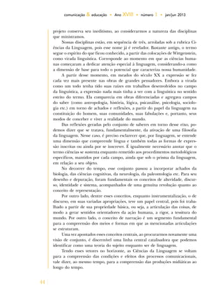 44
comunicação & educação • Ano XVIII • número 1 • jan/jun 2013
projeto conserva seu ineditismo, ao considerarmos a natureza das disciplinas
que ministramos.
Nossas disciplinas estão, em sequência de três, arroladas sob a rubrica Ci-
ências da Linguagem, pois esse nome já é revelador. Bastante antigo, o termo
segue o espírito do que ficou conhecido, a partir das colocações de Wittgenstein,
como virada linguística. Corresponde ao momento em que as ciências huma-
nas começaram a dedicar atenção especial à linguagem, considerando-a como
a dimensão de base para todo o potencial que caracteriza nossa humanidade.
A partir desse momento, em meados do século XX a expressão se fez
cada vez mais presente nas obras de grandes pensadores. Embora a virada
como um todo tenha tido suas raízes em trabalhos desenvolvidos no campo
da linguística, a expressão nada mais tinha a ver com a linguística no sentido
estrito do termo. Ela comparecia em obras diferenciadas e agregava campos
do saber (como antropologia, história, lógica, psicanálise, psicologia, sociolo-
gia etc.) em torno de achados e reflexões, a partir do papel da linguagem na
constituição do homem, suas comunidades, suas fabulações e, portanto, seus
modos de conceber e viver a realidade do mundo.
Das reflexões geradas pelo conjunto de saberes em torno desse eixo, po-
demos dizer que se tratava, fundamentalmente, da ativação de uma filosofia
da linguagem. Nesse caso, é preciso esclarecer que, por linguagem, se entende
uma dimensão que compreende língua e também todas as formas de expres-
são inscritas ou ainda por se inscrever. É igualmente necessário anotar que o
termo ciências se sustenta enquanto remetido aos procedimentos metodológicos
específicos, mantidos por cada campo, ainda que sob o prisma da linguagem,
em relação a seu objeto.
No decorrer do tempo, esse conjunto passou a incorporar achados da
biologia, das ciências cognitivas, da neurologia, da paleontologia etc. Para seu
desenho e depuração, foram fundamentais os conceitos de alteridade, discur-
so, identidade e sistema, acompanhados de uma genuína revolução quanto ao
conceito de representação.
Por outro lado, dentre esses conceitos, enquanto instrumentalização, o de
discurso, em suas variadas apropriações, teve um papel central, pois foi traba-
lhado a partir de sua propriedade básica, ou seja, a articulação das coisas, de
modo a gerar sentidos orientadores da ação humana, a rigor, a tessitura do
mundo. Por outro lado, o conceito de narração é um segmento fundamental
para a compreensão dos meios e formas em que as mencionadas articulações
se estruturam.
Uma vez apontados esses conceitos centrais, ao procurarmos novamente uma
visão de conjunto, é discernível uma linha central catalisadora que podemos
identificar como uma teoria do sujeito enquanto ser de linguagem.
Tendo esses vetores no horizonte, as Ciências da Linguagem se voltam
para a compreensão das condições e efeitos dos processos comunicacionais,
vale dizer, ao mesmo tempo, para a compreensão das produções midiáticas ao
longo do tempo.
 