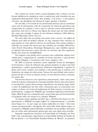 45
Cruzando espaços • Mayra Rodrigues Gomes e Ivan Paganotti
Ora, embora de caráter teórico, nossas disciplinas têm a cultura, em suas
formas midiáticas de emergência, como a matéria por onde transitam em suas
explicações/demonstrações. Entre dois mundos, o da teoria e o das práticas
correntes, tais disciplinas não deixam de impor questões e desafios.
Por um lado, e em virtude de sua mencionada natureza, elas se constituem
como rede de informações, rede de cruzamento de teorias da qual brota uma
compreensão de conjunto e com a qual se colocam nossos instrumentais ex-
ploratórios. Este foco se reforça com alguns dos autores que são nelas aborda-
dos, como, por exemplo (e apesar de seus distintos enfoques), Gilles Deleuze,
Marshall MacLuhan, Pierre Lévy etc.
Por outro lado, elas nos pedem uma ponte entre a teoria e seu objeto de
reflexão para além da própria reflexão, ou seja, enquanto fazer concreto no
qual possam ser vistos aportes teóricos em atualização. Esse prisma também é
solicitado em virtude dos autores por elas visitados, por exemplo, Michel Fou-
cault, Patrick Charaudeau, Dominique Maingueneau, cujos trabalhos operam
na injunção dos processos a partir das leis, ou conceitos, que lhes organizam,
dando uma forma de inteligibilidade.
Em resposta a esse quadro veio o encontro com a wikimedia, software livre
voltado para a organização de conteúdo em forma sincrética, o qual permite
automática linkagem e cruzamento entre texto, imagem e som.
De 2005 ao presente momento, temos explorado formas de abordagem
da ferramenta e meios de utilização que possam propiciar ao aluno uma fácil
aproximação e melhor aproveitamento. Estávamos respondendo à questão da
ponte entre teoria e prática, mas também a uma questão que se enuncia, com
insistência, em tempos de redes sociais. Trata-se da conectividade entre meios e
pessoas de que se tecem as relações sociais, em seus diversos níveis e extensão,
em nossos dias.
Procuramos descrever essa experiência anteriormente2
, assim como nosso
modo de resposta a demandas da contemporaneidade. Porém, dois novos fatores
se introduziram a partir dessas mesmas experiências. Em primeiro lugar, desde
o início da implantação dos sites wikis, constatamos que, ao construírem seus
artigos, os alunos, em termos da implantação de links externos, recorriam, ma-
joritariamente, a páginas da Wikipédia que estendiam/explicavam determinado
tópico. Mais do que isso, constatamos que a maior fonte para seus levantamentos
ou pesquisas sobre um assunto era a própria Wikipédia.
Ao mesmo tempo, pudemos perceber que a referência dos alunos era, fre-
quentemente, a Wikipédia em língua inglesa. E, comparativamente, o conteúdo
nessa língua era – no que tange aos temas explorados em classe – bem mais
extenso, pormenorizado e abrangente. Por outro lado, desde algum tempo, ao
acessarmos a Wikipédia, somos solicitados a contribuir com seu projeto, tanto para
que ele inclua mais informações quanto para que essas sejam mais acuradas.
Seguindo experiências anteriores na Universidade de Columbia, em Nova
York3
, com concomitantes experiências na Universidade Federal do Estado do
Rio de Janeiro e na Universidade Estadual Paulista de Marília4
, no primeiro
2. GOMES, Mayra Rodri-
gues; SOARES, Rosana de
Lima. Wikimedia: integra-
ção de texto e imagem
no ensino de Jornalismo.
Brazilian Journalism Re-
search, v. 7, p. 171-199,
2011. Disponível em:
<http://bjr.sbpjor.org.br/
bjr/article/view/299/280>
3. BLASQUES, Márcia.
Colaboração, direito de
autor e narrativas da
contemporanidade. In:
MEDINA, Cremilda (org.).
Liberdade de expressão,
direito à informação nas
sociedades latino-ameri-
canas. São Paulo: Funda-
ção Memorial da América
Latina, 2010, p. 107.
4. ESTEVES, Bernardo.
Cooperação conturba-
da: quem são e por que
brigam os editores da
Wikipédia em português.
Revista Piauí, n. 70, jul.
2012. Disponível em:
<http://revistapiaui.es-
tadao.com.br/edicao-70/
questoes-enciclopedicas/
cooperacao-conturbada>.
 