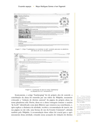 49
Cruzando espaços • Mayra Rodrigues Gomes e Ivan Paganotti
Ironicamente, o artigo “Gatekeeping” foi ele próprio alvo de controle: a
contribuição da aluna foi removida por um editor da Wikipédia, novamente
criticando a “violação de direitos autorais” da página da própria aluna na
nossa plataforma wiki. Porém, dessa vez a aluna conseguiu contatar o usuário
“Jo Lorib” (identificado como João Ribeiro) que removera sua contribuição, e,
após explicar a dinâmica da atividade, recebeu a recomendação de inserir, em
sua página no site wiki, uma licença de uso da Creative Commons14
, adotada
também pela Wikipédia. A recomendação desse editor foi crucial para o apri-
moramento dessa atividade, evitando novas acusações de violações de direitos
1 2 . < h t t p : / / w w w .
jorwiki.usp.br/jorwiki/
gdnot11/index.php/O_
gatekeeping_e_as_narra-
tivas_na_Web>.
13. <http://pt.wikipedia.
o r g / w / i n d e x . p h p ? t
itle=Gatekeeping&old
id=27427069>.
14. <http://creative-
commons.org/licenses/
by/3.0/>.
Imagem 7 – Artigo “O gatekeeping e as narrativas na web”, concluído pela aluna na plataforma
wiki interna (fim do 2o
semestre/2011)12
.
Imagem 8 – Contribuição da aluna ao artigo “Gatekeeping”
na Wikipédia (fim do 2o
semestre/2011)13
.
 