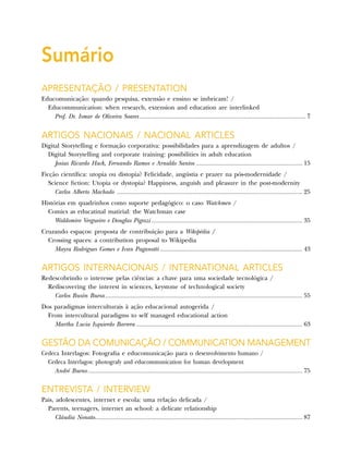Sumário
Apresentação / Presentation
Educomunicação: quando pesquisa, extensão e ensino se imbricam! /
Educommunication: when research, extension and education are interlinked
Prof. Dr. Ismar de Oliveira Soares.................................................................................................. 7
Artigos Nacionais / Nacional Articles
Digital Storytelling e formação corporativa: possibilidades para a aprendizagem de adultos /
Digital Storytelling and corporate training: possibilities in adult education
Josias Ricardo Hack, Fernando Ramos e Arnaldo Santos............................................................... 15
Ficção científica: utopia ou distopia? Felicidade, angústia e prazer na pós-modernidade /
Science fiction: Utopia or dystopia? Happiness, anguish and pleasure in the post-modernity
Carlos Alberto Machado ............................................................................................................. 25
Histórias em quadrinhos como suporte pedagógico: o caso Watchmen /
Comics as educatinal matirial: the Watchman case
Waldomiro Vergueiro e Douglas Pigozzi......................................................................................... 35
Cruzando espaços: proposta de contribuição para a Wikipédia /
Crossing spaces: a contribution proposal to Wikipedia
Mayra Rodrigues Gomes e Ivan Paganotti.................................................................................... 43
Artigos Internacionais / International Articles
Redescobrindo o interesse pelas ciências: a chave para uma sociedade tecnológica /
Rediscovering the interest in sciences, keystone of technological society
Carlos Busón Buesa.................................................................................................................... 55
Dos paradigmas interculturais à ação educacional autogerida /
From intercultural paradigms to self managed educational action
Martha Lucia Izquierdo Barrera.................................................................................................. 63
Gestão da Comunicação / Communication Management
Cedeca Interlagos: Fotografia e educomunicação para o desenvolvimento humano /
Cedeca Interlagos: photografy and educommunication for human development
André Bueno.............................................................................................................................. 75
Entrevista / Interview
Pais, adolescentes, internet e escola: uma relação delicada /
Parents, teenagers, internet an school: a delicate relationship
Cláudia Nonato.......................................................................................................................... 87
 