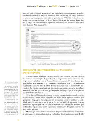 50
comunicação & educação • Ano XVIII • número 1 • jan/jun 2013
autorais; posteriormente, em contato por e-mail com os autores desta pesquisa,
esse editor também se dispôs a colaborar com a atividade, de forma a treinar
os alunos na linguagem e nas práticas próprias da Wikipédia, evitando novos
atritos com outros usuários e a perda das colaborações dos alunos. Dessa for-
ma, o artigo da aluna retornou e persiste atualmente na Wikipédia, com novas
contribuições (Ver imagem 9).
15. <http://pt.wikipedia.
org/wiki/Gatekeeping>.
16. MORAES JÚNIOR,
Enio. O ensino do in-
teresse público na for-
mação de jornalistas:
elementos para a cons-
trução de uma pedagogia
[Tese de Doutorado]. São
Paulo, 2011, p. 316.
17. MAINGUENEAU, Do-
minique. Análise de tex-
tos de comunicação. São
Paulo: Cortez, 2005, p. 42.
18. BARROS FILHO, Cló-
vis; DAL FABBRO, Antô-
nio. Jornalismo didático
e agenda do leitor. Co-
municação & Educação,
n. 11, p. 22, jan./abr. 1998.
Imagem 9 – Versão atual do artigo “Gatekeeping” na Wikipédia (setembro/2012)15
.
CONCLUSÃO: CONTRIBUIÇÕES NA TRANSIÇÃO
ENTRE MUNDOS
A promoção da cidadania e a preocupação com temas de interesse público
são centrais na formação de jornalistas16
. A experiência antes analisada não
só pretende trabalhar com a “competência enciclopédica”17
dos alunos, que
aprofundam seus saberes e, no processo, contribuem para o conhecimento
socialmente acessível, mas também busca trabalhar com as capacidades lin-
guísticas dos futuros jornalistas, que precisarão apresentar, descrever e explicar
conceitos para seu público, uma preocupação pedagógica própria da prática
do “jornalismo didático”18
.
Além das habilidades clássicas de pesquisa e organização textual, centrais
ao jornalismo – nesse caso, seguindo um estilo mais objetivo e coeso, que
aproxima a linguagem enciclopédica de técnicas de texto jornalístico –, a ati-
vidade descrita anteriormente já parte de um exercício de apuração criativa
semelhante à pauta jornalística, identificando lacunas e temas de interesse que
podem abrir espaço para novos tópicos ou contribuições de aprimoramento de
verbetes incipientes.
Mais do que isso, a contribuição com a Wikipédia evidenciou uma necessidade
de abertura à crítica pública, pois a visibilidade dos trabalhos cresceu devido
 