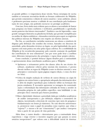 51
Cruzando espaços • Mayra Rodrigues Gomes e Ivan Paganotti
ao grande público e à importância desse veículo. Novas estratégias de escrita
também se tornaram necessárias devido ao formato colaborativo da Wikipédia,
que permite comentários e edições de outros usuários – nesse ambiente, alunos
e professores precisam mostrar a validade de sua contribuição pela fundamen-
tação de seus artigos, não podendo escorar-se no prestígio acadêmico.
Com isso, ficou ainda mais evidente para os alunos a necessidade de basear
suas pesquisas em fontes confiáveis e verificáveis, possibilitando o aprofunda-
mento posterior dos leitores interessados19
. Também o uso de hipermídia – uma
grande vantagem ilustrativa na plataforma fechada, que permite exemplificação
ou análise de objetos midiáticos – demandou restrições para seguir as exigências
das políticas internas da Wikipédia com respeito aos direitos autorais.
Por fim, as contribuições excluídas mostraram aos alunos a existência de
disputas pela definição dos sentidos dos termos, baseados em discursos de
autoridade, pelas demandas técnicas ou legais, ou pela legitimidade dos parti-
cipantes com mais prática em zelar pelas regras coletivas. Se a credibilidade da
Wikipédia já foi reconhecida justamente pelo controle constante da qualidade
das contribuições de seus voluntários20
, isso por vezes pode levar a conflitos
entre diferentes interpretações dos princípios e regras desse projeto coletivo.
Como conclusão, é possível destacar alguns desafios para a continuidade
e aprimoramento dessa contribuição acadêmica para a Wikipédia:
• Aprimorar o treinamento prévio dos alunos: além do uso técnico do
software, atualmente coberto pelos tutoriais dos monitores, é preciso
discutir melhor as regras da Wikipédia (como os direitos autorais) e seus
princípios e convenções (quais páginas exigem edição, e como ela deve
ser feita).
• Crítica da simples tradução de verbetes de outros idiomas ou cópia de
registros em outras fontes: a apropriação adequada das informações deve
ir além da simples reprodução para realmente influir na formação dos
jovens estudantes. É necessário apresentar as vantagens da contextuali-
zação e reformulação das informações coletadas de forma a atender às
demandas próprias de cada público específico, uma habilidade (e um
princípio ético) essencial para futuros jornalistas.
• Maior objetividade: diminuir a prioridade dada por trabalhos acadêmicos
de análise (interpretativa e, por definição, subjetiva e contestável) de
objetos, incentivando a descrição de conceitos (por meio de pesquisa e
fundamentação em fontes já existentes). No caso descrito anteriormen-
te, promove-se mais o papel do jornalista como repórter, que relata e
“reporta”21
, e menos o de um “comentarista”22
, que analisa e interpreta
fatos a partir de um ponto de vista particular.
Além disso, o maior desafio – determinante para a continuidade dessa
experiência – exige reverter o incentivo negativo por que passam os novos
usuários inexperientes23
, que sofrem com a dificuldade inicial de dominar
19. GOMES, Mayra Ro-
drigues. Site wiki em sala
de aula: uma experiência
com hipertextualidade.
Comunicacao & Educa-
cao, v. 11, p. 109-118,
maio/ago. 2009. Dispo-
nível em: <http://www.
revistas.univerciencia.
org/index.php/comeduc/
article/view/7797/7192>.
20. GILES, Jim. Internet
encyclopaedias go head
to head (Enciclopédias
na internet estão páreo
a páreo). Nature, n. 438,
p. 900-901, 15 dez. 2005.
Disponível em: <http://
www.nature.com/natu-
re/journal/v438/n7070/
full/438900a.html>.
21. SODRÉ, Muniz. A
narração do fato: notas
para uma teoria do acon-
tecimento. Petrópolis:
Vozes, 2009, p. 171.
22. CHAPARRO, Ma-
nuel Carlos. Sotaques
d’aquém e d’além mar:
travessias para uma nova
teoria de gêneros jornalís-
ticos. São Paulo: Summus,
2008, p.178.
23. D’ANDRÉA, Carlos
Frederico de Brito. En-
ciclopédias na web 2.0:
colaboração e moderação
na Wikipédia e Britanni-
ca Online. Em Questão
(UFRGS), v. 15, n. 1, p.
73-88, jan./jun. 2009.
Disponível em: <http://
seer.ufrgs.br/EmQuestao/
article/view/9147/5801>.
 