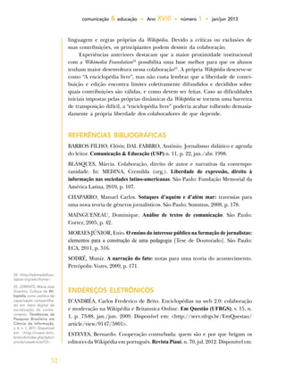 52
comunicação & educação • Ano XVIII • número 1 • jan/jun 2013
linguagem e regras próprias da Wikipédia. Devido a críticas ou exclusões de
suas contribuições, os principiantes podem desistir da colaboração.
Experiências anteriores destacam que a maior proximidade institucional
com a Wikimedia Foundation24
possibilita uma base melhor para que os alunos
tenham maior desenvoltura nessa colaboração25
. A própria Wikipédia descreve-se
como “A enciclopédia livre”, mas não custa lembrar que a liberdade de contri-
buição e edição encontra limites coletivamente difundidos e decididos sobre
quais contribuições são válidas, e como devem ser feitas. Caso as dificuldades
iniciais impostas pelas próprias dinâmicas da Wikipédia se tornem uma barreira
de transposição difícil, a “enciclopédia livre” poderia acabar tolhendo demasia-
damente a própria liberdade dos colaboradores de que depende.
REFERÊNCIAS BIBLIOGRÁFICAS
BARROS FILHO, Clóvis; DAL FABBRO, Antônio. Jornalismo didático e agenda
do leitor. Comunicação & Educação (USP) n. 11, p. 22, jan./abr. 1998.
BLASQUES, Márcia. Colaboração, direito de autor e narrativas da contempo­
ranidade. In: MEDINA, Cremilda (org.). Liberdade de expressão, direito à
informação nas sociedades latino-americanas. São Paulo: Fundação Memorial da
América Latina, 2010, p. 107.
CHAPARRO, Manuel Carlos. Sotaques d’aquém e d’além mar: travessias para
uma nova teoria de gêneros jornalísticos. São Paulo: Summus, 2008, p. 178.
MAINGUENEAU, Dominique. Análise de textos de comunicação. São Paulo:
Cortez, 2005, p. 42.
MORAES JÚNIOR, Enio. O ensino do interesse público na formação de jornalistas:
elementos para a construção de uma pedagogia [Tese de Doutorado]. São Paulo:
ECA, 2011, p. 316.
SODRÉ, Muniz. A narração do fato: notas para uma teoria do acontecimento.
Petrópolis: Vozes, 2009, p. 171.
Endereços eletrônicos
D’ANDRÉA, Carlos Frederico de Brito. Enciclopédias na web 2.0: colaboração
e moderação na Wikipédia e Britannica Online. Em Questão (UFRGS), v. 15, n.
1, p. 73-88, jan./jun. 2009. Disponível em: <http://seer.ufrgs.br/EmQuestao/
article/view/9147/5801>.
ESTEVES, Bernardo. Cooperação conturbada: quem são e por que brigam os
editores da Wikipédia em português. Revista Piauí, n. 70, jul. 2012. Disponível em:
24. <http://wikimediafoun-
dation.org/wiki/Home>.
25. JORENTE, Maria José
Vicentini. Cultura da Wi-
kipédia como política de
capacitação compartilha-
da em meio digital de
socialização do conhe-
cimento. Tendências da
Pesquisa Brasileira em
Ciência da Informação,
v. 4, n. 1, 2011. Disponível
em: <http://inseer.ibict.
br/ancib/index.php/tpbci/
article/viewArticle/53>.
 
