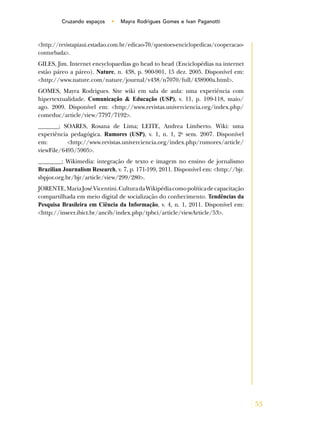 53
Cruzando espaços • Mayra Rodrigues Gomes e Ivan Paganotti
<http://revistapiaui.estadao.com.br/edicao-70/questoes-enciclopedicas/cooperacao-
conturbada>.
GILES, Jim. Internet encyclopaedias go head to head (Enciclopédias na internet
estão páreo a páreo). Nature, n. 438, p. 900-901, 15 dez. 2005. Disponível em:
<http://www.nature.com/nature/journal/v438/n7070/full/438900a.html>.
GOMES, Mayra Rodrigues. Site wiki em sala de aula: uma experiência com
hipertextualidade. Comunicação & Educação (USP), v. 11, p. 109-118, maio/
ago. 2009. Disponível em: <http://www.revistas.univerciencia.org/index.php/
comeduc/article/view/7797/7192>.
_______; SOARES, Rosana de Lima; LEITE, Andrea Limberto. Wiki: uma
experiência pedagógica. Rumores (USP), v. 1, n. 1, 2o
sem. 2007. Disponível
em: <http://www.revistas.univerciencia.org/index.php/rumores/article/
viewFile/6495/5905>.
________; Wikimedia: integração de texto e imagem no ensino de jornalismo
Brazilian Journalism Research, v. 7, p. 171-199, 2011. Disponível em: <http://bjr.
sbpjor.org.br/bjr/article/view/299/280>.
JORENTE,MariaJoséVicentini.CulturadaWikipédiacomopolíticadecapacitação
compartilhada em meio digital de socialização do conhecimento. Tendências da
Pesquisa Brasileira em Ciência da Informação, v. 4, n. 1, 2011. Disponível em:
<http://inseer.ibict.br/ancib/index.php/tpbci/article/viewArticle/53>.
 