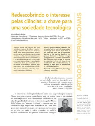 artigosinternacionais
55
Redescobrindo o interesse
pelas ciências: a chave para
uma sociedade tecnológica
Carlos Busón Buesa
Doutor em Comunicação e Educação em Ambientes Digitais da UNED. Mestre em
Comunicação e Educação na Rede, pela UNED. Professor e pesquisador em TICs na UNED.
E-mail:cbuson@gmail.com
Resumo: Apesar de vivermos em uma
sociedade resultante da ciência e da tec-
nologia, estamos cada vez mais afastados
delas. Neste artigo pretendemos mostrar
como uma má aprendizagem de disciplinas
científicas produz um crescente desinteresse
dos jovens pelo assunto. É fundamental que
a sociedade da informação e comunicação
promova uma aprendizagem mais adaptada
aos tempos atuais, que considere as no-
vas formas de aprender a aprender algo
essencial em uma sociedade desenvolvida.
Palavras-chave: Ciência; educação; tecno-
logia; criatividade; motivação.
Abstract: Although we live in a society that
is result of science and technology, we are
increasingly more distant from them. In
this paper we argue that an inadequate
learning of the scientific disciplines can
produce disinterest on the issue amongst
young people. It is essential in information
and communication society to promote
an education in line with these times,
an education that considers new ways of
learning to learn, which is indispensable
in a developed society.
Keywords: Science; Education; Technology;
Creativity; Motivation.
A influência educativa que a execução
de um trabalho exerce no aluno pode variar
bastante, a depender se ele experimentou o
medo de ser castigado, a paixão egoísta
ou o desejo de prazer e satisfação.
Albert Einstein (1879-1955)
Recebido: 27/08/12
Aprovado: 08/10/12
1. Entrevista de Michio
Kaku. Por qué los niños
no quieren ser científicos
[Por que as crianças não
querem ser cientistas].
Disponível em: <http://
w w w .y o u t u b e . c o m /
watch?v=xroEFYCXrwY>.
Acesso em: 6 abr. de 2012.Carlos Busón Buesa
O interesse e a motivação são fatores-chave para a aprendizagem humana.
Nosso meio nos estimula à descoberta, mas, em muitos casos, o que poderia
ser uma experiência bela e estimulante transforma-se em
algo desagradável e frustrante. O físico e divulgador Michio
Kaku1
afirma que “nascemos cientistas” e, assim mesmo, nos
alerta sobre algo inquietante, ao referir-se aos “anos peri-
gosos para a ciência”, os quais correspondem curiosamente
ao período que inclui o ensino primário e secundário,
quando a curiosidade dos jovens é literalmente esmagada
 
