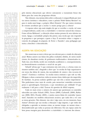 56
comunicação & educação • Ano XVIII • número 1 • jan/jun 2013
pelo sistema educacional, que oferece unicamente a transmissão linear das
ideias para dar conta dos programas oficiais.
Não obstante, essa mesma ideia sobre a educação é compartilhada por mui-
tos outros cientistas e educadores, como o prêmio Nobel Sydney Brenner2
ou,
para ir ainda mais longe, o próprio Albert Einstein3
. Por que tantos cientistas
de renome acreditam que a escola é o maior perigo para a ciência?
A resposta talvez seja mais simples do que se acredita: a escola, tal como
a compreendemos, acaba com a criatividade e o interesse natural das crianças.
Como afirma Robinson4
, a educação afasta muitas pessoas de seus talentos na-
turais. Apaga a curiosidade própria dos jovens; uma escola que não responde
às perguntas e que persegue a quem o faça. É necessário voltar e resgatar o
conceito da pedagogia da pergunta, de Freire e Faundez5
, uma pedagogia que
incita a descobrir o desconhecido.
ALERTA NA EDUCAÇÃO
São numerosas as vozes críticas que nos alertam para o estado da educação
atual. Muitos autores nos falam dos pífios resultados obtidos, de meios insufi-
cientes, do abandono escolar, de professores malformados e desmotivados etc.
Tudo isso, sem dúvida, incide nos resultados acadêmicos e, consequentemente,
no desenvolvimento econômico e social de um país.
Schank6
afirma que “o que ensinamos não está certo, e a forma como en-
sinamos também não”, chegando a dizer que “as escolas de hoje organizam-se
em torno das ideias de ontem, das necessidades de ontem e dos recursos de
ontem”7
. Continua e reafirma: “as escolas nunca ensinam o que vale na vida.
Obrigam o aluno a memorizar, todos no mesmo ritmo, dados que são esquecidos
de imediato. As provas avaliam aptidões que não têm a menor importância”.
Não poderíamos estar mais de acordo, pois memorizar conteúdos acrescenta
pouco à aprendizagem. Entretanto, o que entendemos por utilidade? O que
realmente é útil para a vida? Trata-se de questões de difícil resposta.
Cada vez mais cresce o número de autores que questionam os conteúdos
oferecidos nas aulas: Schank (1995), Torres (2000), Carbonell, (2006), Robin-
son (2006, 2011), Prensky (2010), e muitos outros falam de conteúdos “pouco
úteis”, baseados em modelos educacionais arcaicos, que nada têm a ver com
as novas gerações. Não obstante, isto não é algo novo, em seu momento, Isaac
Asimov8
afirmava que nas escolas a educação é algo imposto, e que todos são
obrigados a aprender as mesmas coisas, ao mesmo tempo, no mesmo ritmo –
desconsiderando que todas as pessoas são diferentes. Em um espaço assim há
bem pouca margem para desenvolver a criatividade e o interesse dos alunos.
2. Entrevista de Sydney
Brenner, um biólogo da
África do Sul, premiado
com o Nobel de Medi-
cina de 2002: “acredito
que no fundo todas as
crianças são naturalistas e
parecem querer explorar a
natureza. Infelizmente vão
à escola e a escola acaba
com isso...”. Disponível em:
<http://www.rtve.es/tve/b/
redes2007/semanal/prg341/
entrevista.htm>. Acesso em
5 dez. 2011.
3. “O ensino deveria ser
de natureza tal que o que
se oferece fosse recebido
como um dom valioso e
não como penoso dever”
(EINSTEIN, 1980: 76), “Para
mim, o pior da escola é
utilizar como fundamento o
temor, a força e a autorida-
de. Tal tratamento destrói
os sentimentos sólidos, a
sinceridade e a confiança
do aluno em si mesmo. Cria
um ser submisso” (Ibid., 71).
4. Sir Ken Robinson; ¡A
iniciar la revolución del
aprendizaje! [Sir Ken Ro-
binson: vamos começar
a revolução da aprendi-
zagem!]. Disponível em:
<http://www.ted.com/talks/
sir_ken_robinson_bring_
on_the_revolution.html>.
Acesso em: 7 nov. 2010.
5. FREIRE, P; FAUNDEZ,
A. Por uma pedagogia da
pergunta. Rio de Janeiro:
Ed. Paz e Terra, 1985.
6. Entrevista de Roger
Shank. ¿Crisis educativa?
[Crise educacional?]. Dis-
ponível em: <http://www.
rtve.es/tve/b/redes2007/
semanal/prg351/entrevista.
htm>. Acesso em: 5 dez.
2011.
7. SCHANK apud NORA,
Dominique. La Conquista
Del Ciberespacio. Ed. An-
drés Bello, 1997, p. 46
8. Bill Moyers Rewind:
Isaac Asimov (1988). Dis-
ponível em: <http://www.
pbs.org/moyers/journal/
blog/2008/03/bill_moyers_
rewind_isaac_asimo_1.
html>. Acesso em: 6 dez.
2011.
 