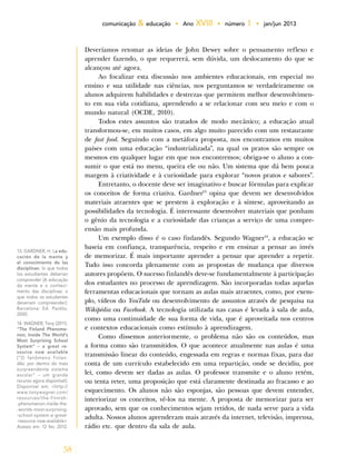 58
comunicação & educação • Ano XVIII • número 1 • jan/jun 2013
Deveríamos retomar as ideias de John Dewey sobre o pensamento reflexo e
aprender fazendo, o que requererá, sem dúvida, um deslocamento do que se
alcançou até agora.
Ao focalizar esta discussão nos ambientes educacionais, em especial no
ensino e sua utilidade nas ciências, nos perguntamos se verdadeiramente os
alunos adquirem habilidades e destrezas que permitem melhor desenvolvimen-
to em sua vida cotidiana, aprendendo a se relacionar com seu meio e com o
mundo natural (OCDE, 2010).
Todos estes assuntos são tratados de modo mecânico; a educação atual
transformou-se, em muitos casos, em algo muito parecido com um restaurante
de fast food. Seguindo com a metáfora proposta, nos encontramos em muitos
países com uma educação “industrializada”, na qual os pratos são sempre os
mesmos em qualquer lugar em que nos encontremos; obriga-se o aluno a con-
sumir o que está no menu, queira ele ou não. Um sistema que dá bem pouca
margem à criatividade e à curiosidade para explorar “novos pratos e sabores”.
Entretanto, o docente deve ser imaginativo e buscar fórmulas para explicar
os conceitos de forma criativa. Gardner13
opina que devem ser desenvolvidos
materiais atraentes que se prestem à exploração e à síntese, aproveitando as
possibilidades da tecnologia. É interessante desenvolver materiais que ponham
o gênio da tecnologia e a curiosidade das crianças a serviço de uma compre-
ensão mais profunda.
Um exemplo disso é o caso finlandês. Segundo Wagner14
, a educação se
baseia em confiança, transparência, respeito e em ensinar a pensar ao invés
de memorizar. É mais importante aprender a pensar que aprender a repetir.
Tudo isso concorda plenamente com as propostas de mudança que diversos
autores propõem. O sucesso finlandês deve-se fundamentalmente à participação
dos estudantes no processo de aprendizagem. São incorporadas todas aquelas
ferramentas educacionais que tornam as aulas mais atraentes, como, por exem-
plo, vídeos do YouTube ou desenvolvimento de assuntos através de pesquisa na
Wikipédia ou Facebook. A tecnologia utilizada nas casas é levada à sala de aula,
como uma continuidade de sua forma de vida, que é aproveitada nos centros
e contextos educacionais como estímulo à aprendizagem.
Como dissemos anteriormente, o problema não são os conteúdos, mas
a forma como são transmitidos. O que acontece atualmente nas aulas é uma
transmissão linear do conteúdo, engessada em regras e normas fixas, para dar
conta de um currículo estabelecido em uma repartição, onde se decidiu, por
lei, como devem ser dadas as aulas. O professor transmite e o aluno retém,
ou tenta reter, uma proposição que está claramente destinada ao fracasso e ao
esquecimento. Os alunos não são esponjas, são pessoas que devem entender,
interiorizar os conceitos, vê-los na mente. A proposta de memorizar para ser
aprovado, sem que os conhecimentos sejam retidos, de nada serve para a vida
adulta. Nossos alunos aprenderam mais através da internet, televisão, imprensa,
rádio etc. que dentro da sala de aula.
13. GARDNER, H. La edu-
cación de la mente y
el conocimiento de las
disciplinas: lo que todos
los estudiantes deberían
comprender [A educação
da mente e o conheci-
mento das disciplinas: o
que todos os estudantes
deveriam compreender].
Barcelona: Ed. Paidós,
2000.
14. WAGNER, Tony (2011).
“The Finland Phenome-
non; Inside The World’s
Most Surprising School
System” – a great re-
source now available
[“O fenômeno finlan-
dês: por dentro do mais
surpreendente sistema
escolar” – um grande
recurso agora disponível].
Disponível em: <http://
www.tonywagner.com/
resources/the-finnish-
-phenomenon-inside-the-
-worlds-most-surprising-
-school-system-a-great-
-resource-now-available>.
Acesso em: 12 fev. 2012.
 