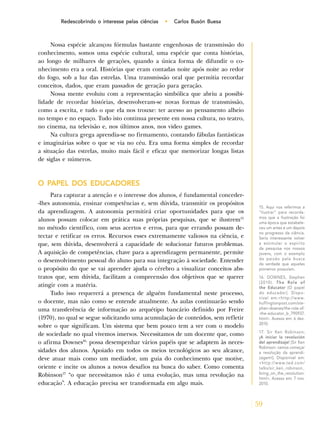 59
Redescobrindo o interesse pelas ciências • Carlos Busón Buesa
Nossa espécie alcançou fórmulas bastante engenhosas de transmissão do
conhecimento, somos uma espécie cultural, uma espécie que conta histórias,
ao longo de milhares de gerações, quando a única forma de difundir o co-
nhecimento era a oral. Histórias que eram contadas noite após noite ao redor
do fogo, sob a luz das estrelas. Uma transmissão oral que permitia recordar
conceitos, dados, que eram passados de geração para geração.
Nossa mente evoluiu com a representação simbólica que abriu a possibi-
lidade de recordar histórias, desenvolveram-se novas formas de transmissão,
como a escrita, e tudo o que ela nos trouxe: ter acesso ao pensamento alheio
no tempo e no espaço. Tudo isto continua presente em nossa cultura, no teatro,
no cinema, na televisão e, nos últimos anos, nos video games.
Na cultura grega aprendia-se no firmamento, contando fábulas fantásticas
e imaginárias sobre o que se via no céu. Era uma forma simples de recordar
a situação das estrelas, muito mais fácil e eficaz que memorizar longas listas
de siglas e números.
O PAPEL DOS EDUCADORES
Para capturar a atenção e o interesse dos alunos, é fundamental conceder-
-lhes autonomia, ensinar competências e, sem dúvida, transmitir os propósitos
da aprendizagem. A autonomia permitirá criar oportunidades para que os
alunos possam colocar em prática suas próprias pesquisas, que se ilustrem15
no método científico, com seus acertos e erros, para que errando possam de-
tectar e retificar os erros. Recursos esses extremamente valiosos na ciência, e
que, sem dúvida, desenvolverá a capacidade de solucionar futuros problemas.
A aquisição de competências, chave para a aprendizagem permanente, permite
o desenvolvimento pessoal do aluno para sua integração à sociedade. Entender
o propósito do que se vai aprender ajuda o cérebro a visualizar conceitos abs-
tratos que, sem dúvida, facilitam a compreensão dos objetivos que se querer
atingir com a matéria.
Tudo isso requererá a presença de alguém fundamental neste processo,
o docente, mas não como se entende atualmente. As aulas continuarão sendo
uma transferência de informação ao arquétipo bancário definido por Freire
(1970), no qual se segue solicitando uma acumulação de conteúdos, sem refletir
sobre o que significam. Um sistema que bem pouco tem a ver com o modelo
de sociedade no qual vivemos imersos. Necessitamos de um docente que, como
o afirma Downes16,
possa desempenhar vários papéis que se adaptem às neces-
sidades dos alunos. Apoiado em todos os meios tecnológicos ao seu alcance,
deve atuar mais como um mediador, um guia do conhecimento que motive,
oriente e incite os alunos a novos desafios na busca do saber. Como comenta
Robinson17
“o que necessitamos não é uma evolução, mas uma revolução na
educação”. A educação precisa ser transformada em algo mais.
15. Aqui nos referimos a
“ilustrar” para recorda-
mos que a Ilustração foi
uma época que estabele-
ceu um antes e um depois
no progresso da ciência.
Seria interessante volver
a estimular o espírito
da pesquisa nos nossos
jovens, com o exemplo
da paixão pela busca
da verdade que aqueles
pioneiros possuíam.
16. DOWNES, Stephen
(2010). The Role of
the Educator [O papel
do educador]. Dispo-
nível em:<http://www.
huffingtonpost.com/ste-
phen-downes/the-role-of-
-the-educator_b_790937.
html>. Acesso em: 6 dez.
2010.
17. Sir Ken Robinson;
¡A iniciar la revolución
del aprendizaje! [Sir Ken
Robinson: vamos começar
a revolução da aprendi-
zagem!]. Disponível em:
<http://www.ted.com/
talks/sir_ken_robinson_
bring_on_the_revolution.
html>. Acesso em: 7 nov.
2010.
 