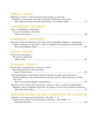 Crítica / Review
Rebelde(s): consumo e valores nas telenovelas brasileira e mexicana /
Rebelde(s): consumption and values in Brazilian and Maxican telenovelas
Maria Aparecida Baccega, Fernanda Elouise Budag e Lucas Máximo Ribeiro.................................. 95
Depoimento / Testimony
Circo e sociabilidade em São Paulo /
Circus and sociability in São Paulo
Walter de Sousa Junior...............................................................................................................105
Experiência / Experience
Produção coletiva de webnovelas: um estudo sobre metodologias dialógicas e participativas /
Colletive production of web series: a study on dialogical and participatory methodologies
Maria Isabel Rodrigues Orofino..................................................................................................111
Poesia / Poetry
O poema do mau agouro /
The poem of misfortune
Adilson Citelli..........................................................................................................................121
Resenhas / Digests
Reinventando a educação para reinventar a mídia /
Reiventing education to reinvent media
Ismar de Oliveira Soares.............................................................................................................125
Transnacionalização e transmidiação da ficção televisiva em países ibero-americanos /
Transnacionalization and transmediation of television fiction in Ibero-American countries:
some notes
Maria Cristina Palma Mungioli e Issaaf Karhawi.......................................................................131
Meia-noite em Paris. Na hora aberta da meia-noite: o cinema, as artes e a sedução da Modernidade /
Midnight in Paris. In Midnight Open Hour: the Cinema, the Arts and the Modernity Seduction
Maria Ignês Carlos Magno.........................................................................................................137
Atividades em sala de aula / Activities in the Classroom
Atividades com Comunicação & Educação – Ano XIII – n. 1/
Activities with articles of Communication & Education – Year XVIII – n. 1
Ruth Ribas Itacarambi...............................................................................................................145
 