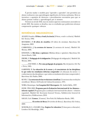 60
comunicação & educação • Ano XVIII • número 1 • jan/jun 2013
É preciso mudar o modelo para “aprender a aprender”, isto permitirá aos
alunos realizarem uma aprendizagem significativa de forma autônoma. Deve-se
incentivar a aquisição de destrezas e procedimentos necessários para que os
alunos possam realizar a aprendizagem por si mesmos.
Vivemos no século XXI, mas em muitos aspectos continuamos ancorados no
século XIX. São muitos os desafios, mas os resultados que poderemos alcançar
compensarão quaisquer esforços.
REFERÊNCIAS BIBLIOGRÁFICAS
AGAZZI, Evandro. El bien, el mal y la ciencia [O bem, o mal e a ciência]. Madrid:
Ed. Tecnos, 1992.
BOURDIEU, P. El oficio de científico [O ofício do cientista]. Barcelona: Ed.
Anagrama, 2003.
CARBONELL, J. La aventura de innovar [A aventura de inovar]. Madrid: Ed.
Morata, 2006.
EINSTEIN, A. Mis ideas y opiniones [Minhas ideias e opiniões]. Barcelona: Ed.
Antoni Bosch, 1980.
FREIRE, P. Pedagogía de la indignación [Pedagogia da indignação]. Madrid: Ed.
Morata, 2001.
_______; FAUNDEZ, A. Por uma pedagogia da pergunta. Rio de Janeiro: Ed. Paz
e Terra, 1985.
GARDNER, H. La educación de la mente y el conocimiento de las disciplinas;
lo que todos los estudiantes deberían comprender [A educação da mente e o
conhecimento das disciplinas: o que todos os estudantes deveriam compreender].
Barcelona: Ed. Paidós, 2000.
KUHN, T. La estructura de las revoluciones científicas [A estrutura das revoluções
científicas]. México: Ed Fondo de Cultura Económico, 1971.
NORA, Dominique. La Conquista Del Ciberespacio. Ed. Andrés Bello, 1997.
OCDE. PISA 2009. Programa para la Evaluación Internacional de los Alumnos –
informe español [Programa para a avaliação internacional dos alunos – relatório
espanhol]. Madrid: Ed. Secretaría General Técnica, Subdirección General de
Información y Publicaciones, 2010.
SAGAN, Carl. Cosmos. [Cosmos]. New York: Ed. Ballantine Books, 1985.
____________. El cerebro de Broca [O cérebro de Broca]. Barcelona: Ed. Crítica,
2009.
SCHANK, R. C.; CLEARY. Chip. Engines for education [Usinas para a educação].
Londres: Ed. Routledge, 1995.
 