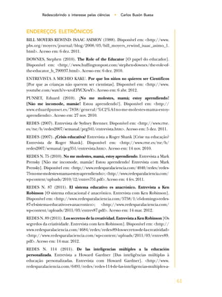 61
Redescobrindo o interesse pelas ciências • Carlos Busón Buesa
ENDEREÇOS ELETRÔNICOS
BILL MOYERS REWIND: ISAAC ASIMOV (1988). Disponível em: <http://www.
pbs.org/moyers/journal/blog/2008/03/bill_moyers_rewind_isaac_asimo_1.
html>. Acesso em: 6 dez. 2011.
DOWNES, Stephen (2010). The Role of the Educator [O papel do educador].
Disponível em: <http://www.huffingtonpost.com/stephen-downes/the-role-of-
the-educator_b_790937.html>. Acesso em: 6 dez. 2010.
ENTREVISTA A MICHIO KAKU. Por que los niños no quieren ser Científicos
[Por que as crianças não querem ser cientistas]. Disponível em: <http://www.
youtube.com/watch?v=xroEFYCXrwY>. Acesso em: 6 abr. 2012.
PUNSET, Eduard (2010). ¡No me molestes, mamá; estoy aprendiendo!
[Não me incomode, mamãe! Estou aprendendo!]. Disponível em: <http://
www.eduardpunset.es/7838/general/%C2%A1no-me-molestes-mama-estoy-
aprendiendo>. Acesso em: 27 nov. 2010.
REDES (2007). Entrevista de Sydney Brenner. Disponível em: <http://www.rtve.
es/tve/b/redes2007/semanal/prg341/entrevista.htm>. Acesso em: 5 dez. 2011.
REDES (2007). ¿Crisis educativa? Entrevista a Roger Shank [Crise na educação?
Entrevista de Roger Shank]. Disponível em: <http://www.rtve.es/tve/b/
redes2007/semanal/prg351/entrevista.htm>. Acesso em: 14 nov. 2010.
REDES N. 75 (2010). No me molestes, mamá, estoy aprendiendo. Entrevista a Mark
Prensky [Não me incomode, mamãe! Estou aprendendo! Entrevista com Mark
Prensky]. Disponível em: <http://www.redesparalaciencia.com/4040/redes/redes-
75-no-me-molestes-mama-estoy-aprendiendo>; <http://www.redesparalaciencia.com/
wp-content/uploads/2010/12/entrev751.pdf>. Acesso em: 4 fev. 2011.
REDES N. 87 (2011). El sistema educativo es anacrónico. Entrevista a Ken
Robinson [O sistema educacional é anacrônico. Entrevista com Ken Robinson].
Disponível em: <http://www.redesparalaciencia.com/5758/1/el-domingo-redes-
87-el-sistema-educativo-es-anacronico>; <http://www.redesparalaciencia.com/
wp-content/uploads/2011/03/entrev87.pdf>. Acesso em: 14 mar. 2012.
REDES N. 89 (2011). Los secretos de la creatividad. Entrevista a Ken Robinson [Os
segredos da criatividade. Entrevista com ken Robinson]. Disponível em: <http://
www.redesparalaciencia.com/4684/redes/redes-89-los-secretos-de-la-creatividad>
<http://www.redesparalaciencia.com/wp-content/uploads/2011/03/entrev89.
pdf>. Acesso em: 14 mar. 2012.
REDES N. 114 (2011). De las inteligencias múltiples a la educación
personalizada. Entrevista a Howard Gardner [Das inteligências múltiplas à
educação personalizadas. Entrevista com Howard Gardner]. <http://www.
redesparalaciencia.com/6491/redes/redes-114-de-las-inteligencias-multiples-a-
 