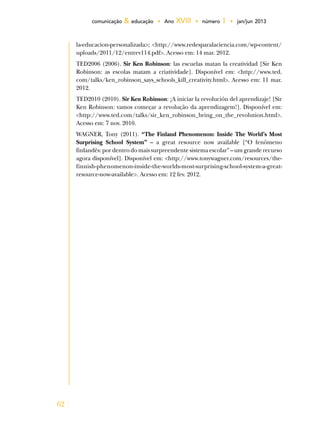 62
comunicação & educação • Ano XVIII • número 1 • jan/jun 2013
la-educacion-personalizada>; <http://www.redesparalaciencia.com/wp-content/
uploads/2011/12/entrev114.pdf>. Acesso em: 14 mar. 2012.
TED2006 (2006). Sir Ken Robinson: las escuelas matan la creatividad [Sir Ken
Robinson: as escolas matam a criatividade]. Disponível em: <http://www.ted.
com/talks/ken_robinson_says_schools_kill_creativity.html>. Acesso em: 11 mar.
2012.
TED2010 (2010). Sir Ken Robinson: ¡A iniciar la revolución del aprendizaje! [Sir
Ken Robinson: vamos começar a revolução da aprendizagem!]. Disponível em:
<http://www.ted.com/talks/sir_ken_robinson_bring_on_the_revolution.html>.
Acesso em: 7 nov. 2010.
WAGNER, Tony (2011). “The Finland Phenomenon: Inside The World’s Most
Surprising School System” – a great resource now available [“O fenômeno
finlandês: por dentro do mais surpreendente sistema escolar” – um grande recurso
agora disponível]. Disponível em: <http://www.tonywagner.com/resources/the-
finnish-phenomenon-inside-the-worlds-most-surprising-school-system-a-great-
resource-now-available>. Acesso em: 12 fev. 2012.
 