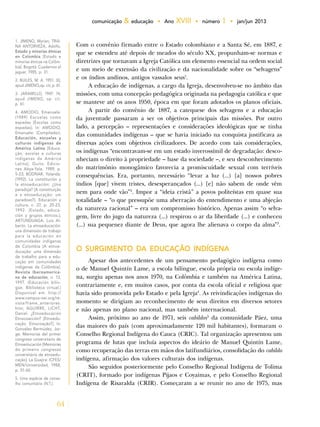 64
comunicação & educação • Ano XVIII • número 1 • jan/jun 2013
Com o convênio firmado entre o Estado colombiano e a Santa Sé, em 1887, e
que se estendeu até depois de meados do século XX, propunham-se normas e
diretrizes que tornavam a Igreja Católica um elemento essencial na ordem social
e um meio de extensão da civilização e da nacionalidade sobre os “selvagens”
e os índios andinos, antigos vassalos seus1
.
A educação de indígenas, a cargo da Igreja, desenvolveu-se no âmbito das
missões, com uma concepção pedagógica originada na pedagogia católica e que
se manteve até os anos 1950, época em que foram adotados os planos oficiais.
A partir do convênio de 1887, a catequese dos selvagens e a educação
da juventude passaram a ser os objetivos principais das missões. Por outro
lado, a percepção – representações e considerações ideológicas que se tinha
das comunidades indígenas – que se havia iniciado na conquista justificava as
diversas ações com objetivos civilizadores. De acordo com tais considerações,
os indígenas “encontravam-se em um estado inverossímil de degradação: desco-
nheciam o direito à propriedade – base da sociedade –, e seu desconhecimento
do matrimônio monogâmico favorecia a promiscuidade sexual com terríveis
consequências. Era, portanto, necessário “levar a luz (...) [a] nossos pobres
índios [que] vivem tristes, desesperançados (...) [e] não sabem de onde vêm
nem para onde vão”2
. Impor a “ideia cristã” a povos politeístas em quase sua
totalidade – “o que pressupõe uma aberração do entendimento e uma abjeção
da natureza racional” – era um compromisso histórico. Apenas assim “o selva-
gem, livre do jugo da natureza (...) respirou o ar da liberdade (...) e conheceu
(...) sua pequenez diante de Deus, que agora lhe alienava o corpo da alma”3
.
O SURGIMENTO DA EDUCAÇÃO INDÍGENA
Apesar dos antecedentes de um pensamento pedagógico indígena como
o de Manuel Quintín Lame, a escola bilíngue, escola própria ou escola indíge-
na, surgiu apenas nos anos 1970, na Colômbia e também na América Latina,
contrariamente e, em muitos casos, por conta da escola oficial e religiosa que
havia sido promovida pelo Estado e pela Igreja4
. As reivindicações indígenas do
momento se dirigiam ao reconhecimento de seus direitos em diversos setores
e não apenas no plano nacional, mas também internacional.
Assim, próximo ao ano de 1971, seis cabildos5
da comunidade Páez, uma
das maiores do país (com aproximadamente 120 mil habitantes), formaram o
Conselho Regional Indígena do Cauca (CRIC). Tal organização apresentou um
programa de lutas que incluía aspectos do ideário de Manuel Quintín Lame,
como recuperação das terras em mãos dos latifundiários, consolidação do cabildo
indígena, afirmação dos valores culturais dos indígenas.
São seguidos posteriormente pelo Conselho Regional Indígena de Tolima
(CRIT), formado por indígenas Pijaos e Coyaimas, e pelo Conselho Regional
Indígena de Risaralda (CRIR). Começaram a se reunir no ano de 1975, mas
1. JIMENO, Myrian; TRIA-
NA ANTORVEZA, Adolfo.
Estado y minorías étnicas
en Colombia [Estado e
minorias étnicas na Colôm-
bia]. Bogotá: Cuadernos el
jaguar, 1985, p. 31.
2. BUILES, M. A. 1951: 30,
apud JIMENO,op. cit, p. 61.
3. JARAMILLO, 1947: 14,
apud JIMENO, op. cit.
p. 61.
4. AMODIO, Emanuele.
(1989) Escuelas como
espadas [Escolas como
espadas]. In: AMODIO,
Emanuele. (Compilador).
Educación, escuelas y
culturas indígenas de
América Latina [Educa-
ção, escolas e culturas
indígenas da América
Latina]. Quito: Edicio-
nes Abya-Yala, 1989, p.
5-23; BODNAR, Yolanda.
(1992). La constitución y
la etnoeducación: ¿Una
paradoja? [A constituição
e a etnoeducação: um
paradoxo?]. Educación y
cultura, n. 27, p. 20-23,
1992. (Estado, educa-
ción y grupos étnicos.);
ARTUNDUAGA, Luis Al-
berto. La etnoeducación:
una dimensión de trabajo
para la educación en
comunidades indígenas
de Colombia [A etnoe-
ducação: uma dimensão
de trabalho para a edu-
cação em comunidades
indígenas da Colômbia].
Revista Iberoamerica-
na de educación, n. 13,
1997. (Educación bilin-
güe. Biblioteca virtual.)
Disponível em: http://
www.campus-oei.org/re-
vista/frame_anteriores.
htm; AGUIRRE, LICHT,
Daniel. ¿Etnoeducación
Etnocoacción? [Etnoedu-
cação. Etnocoação?]. In:
González Bermúdez, Jor-
ge. Memorias del primer
congreso universitario de
Etnoeducación [Memórias
do primeiro congresso
universitário de etnoedu-
cação]. La Guajira: ICFES/
MEN/Universidad, 1988,
p. 51-60.
5. Uma espécie de conse-
lho comunitário (N.T.).
 