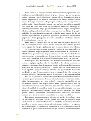 66
comunicação & educação • Ano XVIII • número 1 • jan/jun 2013
Nesse contexto, a educação também devia assumir um papel central para
fortalecer os nexos identitários dentro de grupos étnicos – que em sua grande
maioria corriam o risco de dissolver-se, como resultado da modernização eco-
nômica, da penetração dos meios de comunicação em massa e do deslocamento
forçado do campo e das zonas selvagens para a cidade, como consequência do
conflito social e da confrontação armada entre exército, guerrilhas e paramili-
tares, e que por longos anos afetou a população civil colombiana. Isso implicava
também que (ao mesmo tempo que fortalecia a educação própria, o que permite
valorizar sua língua, história e tradições como parte de um diálogo de gerações
no âmbito da comunidade) fosse necessário abordar temas como o dos direitos
humanos – problemática de profunda repercussão que também afetava outros
grupos que sofriam perseguição, tais como sindicalistas, estudantes, militares
de organizações de esquerda etc.
Dessa forma, a etnoeducação era um bom pretexto para se propor o de-
safio da transição étnica da nação e de uma sociedade mais tolerante, gerando
outros espaços de diálogo e pedagogias para o reconhecimento intercultural.
Ao longo destes anos, tem sido necessário enfatizar de maneira complemen-
tar vários modelos ou paradigmas de educação intercultural. É claro, como diz
Adela Cortina, que a educação das pessoas não pode estar desconectada de seus
contextos sociais ou comunitários e de seus projetos pessoais; mas, da mesma
forma, uma capacidade de relação dialógica com projeção ética e universal.
Como aponta Rosa Marí Ytarte, falar de interculturalidade de uma pers-
pectiva pedagógica significa falar de identidade e de cultura no âmbito de
sociedades complexas e interdependentes. Implica ir além dos reducionismos na
educação e nos estereótipos culturais. O esforço centra-se no estabelecimento
de um equilíbrio entre as diferenças culturais e das possibilidades de articula-
ção. Já não se trata de uma simples relação centro-periferia, culto-popular ou
bárbaro-civilizado – dicotomias das quais deram conta as teorias pós-coloniais.
Para nós, da graduação em Etnoeducação e Desenvolvimento Comunitário,
é evidente que a aproximação de nossa interculturalidade requer uma análise
crítica das estruturas sociais e das mediações culturais, mas também de um
alto nível de reflexão – ou subjetividade – sobre a própria história, mas em
constante interação com outras formas de ver e entender o mundo. Desse modo,
a interculturalidade é assumida a partir de um exercício dialógico e de uma
pedagogia comunicativa que integram tanto o reconhecimento da diversidade
quanto a adesão a pressupostos comuns baseados na democracia, nos direitos
humanos e no desenvolvimento comunitário, cooperativo e solidário.
Entendemos a etnocomunicação sob uma perspectiva de mudança cultu-
ral, revolucionária, dialógica, dialética, global, interativa, que nunca se acaba,
e que adquire seu pleno sentido quando os envolvidos no processo ensinam e
aprendem ao mesmo tempo, pois são alternativamente emissores e receptores.
A relação pedagógica transforma-se numa situação de aprendizagem comparti-
lhada entre os que se comunicam entre si e que, ao fazê-lo, constroem um fato
 