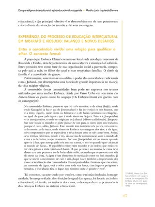 67
Dosparadigmasinterculturaisàaçãoeducacionalautogerida • MarthaLuciaIzquierdoBarrera
educacional, cujo principal objetivo é o desenvolvimento de um pensamento
crítico diante da situação do mundo e de suas mensagens.
EXPERIÊNCIA DO PROCESSO DE EDUCAÇÃO INTERCULTURAL
EM MISTRATÓ E RIOSUCIO: BALANÇO E NOVOS DESAFIOS
Entre o concebido/o vivido: uma relação para qualificar o
olhar. O contexto formal:
A população Embera Chamí encontra-se localizada nos departamentos de
Risaralda e Caldas, dois departamentos da zona cafeeira e mineira da Colômbia.
Estes povoados têm como base de sua organização social a parentela, compos-
ta pelo pai, a mãe, os filhos do casal e suas respectivas famílias. O chefe da
família é a autoridade do grupo.
Politicamente, sustentam-se no cabildo, o poder das autoridades tradicionais
com o Jaibaná, que desempenha uma função de grande importância no manejo
da vida mágico-religiosa.
A cosmovisão destas comunidades bem pode ser expressa nos termos
utilizados por uma mulher Embera, citada por Vasco Uribe em seu texto Los
Embera-Chamí en guerra contra los cangrejos [Os Embera-Chamí em guerra com
os caranguejos]:
Na cosmovisão Embera, pensa-se que há três mundos: o de cima (bajía), onde
estão Karagabí (a lua e pai de Jinopotabar) e Ba (o trovão); o dos huanos, que
é a terra (egoró), onde vivem os Embera; e o de baixo (aremuco ou chiapera),
ao qual chega-se pela água e que é onde vivem os Dojura, Tuturica, Jinopotabar
e os antepassados, e onde se originam os Jaibaná (sábios tradicionais). Jinopota-
bar une todos os mundos e pode passar de um para o outro com seu trabalho,
porque é cure, sábio, Jaibaná. Este mundo tem também três partes, três ordens:
a do monte; a da terra, onde vivem os Embera nas margens dos rios; a da água;
três componentes que se equivalem e relacionam com os três anteriores. Assim,
seus termos extremos, monte e rio, são as vias de comunicação com o mundo de
cima e o de baixo, respectivamente. Por isso, Jinopotabar vai ao monte quando
quer ir à lua, que navega pelo céu em sua canoa, e ao rio quando quer alcançar
o mundo de baixo... O equilíbrio entre estes mundos e as ordens que estão en-
tre eles geram a vida cotidiana Chamí. O que pertence ao mundo de cima deve
descer e o que pertence ao de baixo deve subir, ascensão que representa um sair
do meio da terra. A água é um elemento de mediação entre os dois mundos, já
que se unem o movimento de cair e sair, daqui nasce também a importância dos
rios e a localização das comunidades Chamí perto deles. Conta-se que rio acima,
na nascente da água, está a selva com toda sua força, com lugares perigosos e
temidos, e rio abaixo fica o lugar dos homens onde é possível viver7
.
Tal contexto, caracterizado por tensões, como exclusão/inclusão, homoge-
neidade/heterogeneidade, distribuição desigual da riqueza, foi levado ao âmbito
educacional, afetando, na maioria dos casos, o desempenho e a permanência
das crianças Embera no sistema educacional.
7. URIBE, Vasco. Los Em-
bera-Chami em guerra
contra los cangrejos (Os
Embera-Chami em guer-
ra com os caranguejos),
1990.
 