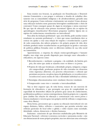 68
comunicação & educação • Ano XVIII • número 1 • jan/jun 2013
Estas tensões nos levaram, na graduação em Etnoeducação e Desenvol-
vimento Comunitário, a nos propor e enfrentar o desafio de trabalhar dire-
tamente com as comunidades indígenas e de afrodescendentes, gerando uma
série de perguntas: Como enfrentar criativamente tais tensões? Como alcançar
uma educação inclusiva nesse panorama heterogêneo multifacetado e cheio de
contrastes? Como conseguir passar do slogan às estratégias e metas concretas?
De que tipo de educação estas pessoas necessitam? Quem são os sujeitos da
aprendizagem etnoeducativa? Deveríamos perguntar também: Quem são os
sujeitos do conhecimento etnoeducativo ou intercultural?
Para além da titulação profissional – que, sem dúvida, pode auxiliar nossos
estudantes na ascensão profissional –, é claro que nossa contribuição deve se
centrar em ajudar a criar uma relação de respeito e reconhecimento a partir
de cada cosmovisão, dos saberes próprios e do próprio projeto de vida; deve
inclusive produzir maior reconhecimento ou participação na gestão e execução
de políticas públicas firmadas entre os diferentes âmbitos de sua vida social
ou comunitária.
Aparentemente, o esquema da relação ensino-aprendizagem é bastante
simples, mas exige uma grande disposição para interagir entre educandos e
educadores, em aspectos como:
• Reconhecimento – mediante a pesquisa – da oralidade, da história pró-
pria, dos mitos que ainda se mantêm entre os idosos e os jovens.
• Projetos de vida que fortaleçam a identidade própria, mitiguem a migra-
ção campo-cidade, produzam projetos de vida centrados em elementos
como segurança alimentar, em processo educacionais e culturais que
permitam aos jovens, em plena época de globalização, se reconhecerem e
reconhecerem outros modos de vida e identidade individual ou coletiva.
• Estratégias educomunicativas entre estudante/docente/estudante.
• Compreender como viver e entender a interculturalidade.
Não se deve esquecer que, de toda forma, trata-se de um exercício de
formação de educadores, o que pressupõe um grau de complexidade na
capacidade de desenvolver olhares de primeiro grau (áreas de conhecimento,
problemáticas políticas e sociais contemporâneas, história própria etc.), segundo
grau (âmbito das relações de educação e comunicação com outros jovens e
futuros estudantes) e terceiro grau (seu próprio nível de reflexão e compreensão,
como diria Morin).
Dessa forma, procuramos que a aposta na educação intercultural crie um
espaço dinâmico, lúdico, reflexivo e construtivo, que permita articular uma
reflexão particular do local sobre o global, e sobre noções como sociedade,
identidade, cultura, democracia e direitos humanos.
Estávamos conscientes de que diretrizes estabelecidas pelo Ministério de
Educação Nacional – referente à estrutura curricular e autonomia escolar – não
nos distanciavam de nosso próprio propósito, mas nos ofereciam uma orientação
 