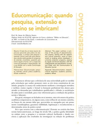 apresentação
7
Educomunicação: quando
pesquisa, extensão e
ensino se imbricam!
Prof. Dr. Ismar de Oliveira Soares
Professor titular da ECA/USP, supervisor do Curso a distância "Mídias na Educação",
do MEC, no Estado de São Paulo, e coordenador da Licenciatura em
Educomunicação da ECA/USP.
E-mail: ismarolive@yahoo.com
Resumo: O texto faz um breve resumo do
percurso percorrido pela prática de edu-
comunicação, a começar pela pesquisa e
extensão cultural, parte das quais destina-
das a estudar ações geradas em programas
de extensão universitária, passando pelo
ensino regular e formal, com a criação dos
cursos de graduação e especialização, até
a sua difusão com a revista Comunicação
& Educação.
Palavras-chave: Educomunicação; pesqui-
sa; extensão cultural; prática acadêmica;
difusão acadêmica.
Abstract: The paper outlines a sum-
mary of the journey of educommunica-
tion practice, starting with the research
and cultural extension, some of them
aimed at studying actions developed in
university extension programs, passing
by regular and formal education, with the
undergraduate and specialization courses,
and finally, with the Communication &
Education journal.
Keywords: Educommunication; research;
cultural extension; academic practice;
academic diffuse.
Costuma-se afirmar que a relevância de uma universidade pode ser medida
pela articulação que souber promover entre as três áreas constitutivas de sua
missão: pesquisa (o avanço do conhecimento mediante a investigação metódica
e inédita), ensino regular e formal (a formação profissional dos alunos para
atender as demandas por trabalhadores qualificados) e difusão (a socialização
do saber junto à sociedade, para criar referenciais para a condução das práticas
sociais e laborais).
Em geral, estanques ou fechados em si mesmos, estes três setores da prática
acadêmica comportam-se, em alguns casos, como trilhas de um mesmo caminho,
ou braços de um mesmo delta que, percorridos ou navegados por um pensa-
mento transdisciplinar, garantem visibilidade, legitimação e reconhecimento a
determinadas áreas da prática social.
Foi o que ocorreu com a educomunicação1
. Presente no cenário das lutas
sociais latino-americanas, ao longo do século XX, a prática ganha identidade
no embate entre a pesquisa e a extensão cultural, facilitando e dando coe-
rência à aplicação dos resultados da investigação na solução de problemas
1. Sobre o conceito, ver
Ismar de Oliveira Soares.
Gestão comunicativa e
educação: caminhos da
educomunicação. Comu-
nicação & Educação, São
Paulo, Ano VIII, n. 23, p.
16-25, jan./abr. 2002.
 