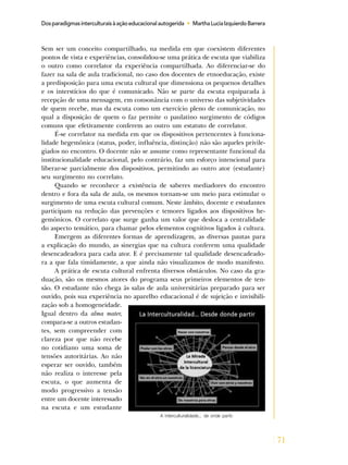 71
Dosparadigmasinterculturaisàaçãoeducacionalautogerida • MarthaLuciaIzquierdoBarrera
Sem ser um conceito compartilhado, na medida em que coexistem diferentes
pontos de vista e experiências, consolidou-se uma prática de escuta que viabiliza
o outro como correlator da experiência compartilhada. Ao diferenciar-se do
fazer na sala de aula tradicional, no caso dos docentes de etnoeducação, existe
a predisposição para uma escuta cultural que dimensiona os pequenos detalhes
e os interstícios do que é comunicado. Não se parte da escuta equiparada à
recepção de uma mensagem, em consonância com o universo das subjetividades
de quem recebe, mas da escuta como um exercício pleno de comunicação, no
qual a disposição de quem o faz permite o paulatino surgimento de códigos
comuns que efetivamente conferem ao outro um estatuto de correlator.
É-se correlator na medida em que os dispositivos pertencentes à funciona-
lidade hegemônica (status, poder, influência, distinção) não são aqueles privile-
giados no encontro. O docente não se assume como representante funcional da
institucionalidade educacional, pelo contrário, faz um esforço intencional para
liberar-se parcialmente dos dispositivos, permitindo ao outro ator (estudante)
seu surgimento no correlato.
Quando se reconhece a existência de saberes mediadores do encontro
dentro e fora da sala de aula, os mesmos tornam-se um meio para estimular o
surgimento de uma escuta cultural comum. Neste âmbito, docente e estudantes
participam na redução das prevenções e temores ligados aos dispositivos he-
gemônicos. O correlato que surge ganha um valor que desloca a centralidade
do aspecto temático, para chamar pelos elementos cognitivos ligados à cultura.
Emergem as diferentes formas de aprendizagem, as diversas pautas para
a explicação do mundo, as sinergias que na cultura conferem uma qualidade
desencadeadora para cada ator. E é precisamente tal qualidade desencadeado-
ra a que fala timidamente, a que ainda não visualizamos de modo manifesto.
A prática de escuta cultural enfrenta diversos obstáculos. No caso da gra-
duação, são os mesmos atores do programa seus primeiros elementos de ten-
são. O estudante não chega às salas de aula universitárias preparado para ser
ouvido, pois sua experiência no aparelho educacional é de sujeição e invisibili-
zação sob a homogeneidade.
Igual dentro da alma mater,
compara-se a outros estudan-
tes, sem compreender com
clareza por que não recebe
no cotidiano uma soma de
tensões autoritárias. Ao não
esperar ser ouvido, também
não realiza o interesse pela
escuta, o que aumenta de
modo progressivo a tensão
entre um docente interessado
na escuta e um estudante
A interculturalidade... de onde partir.
 
