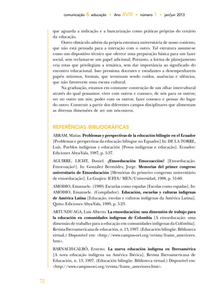 72
comunicação & educação • Ano XVIII • número 1 • jan/jun 2013
que aguarda a indicação e a bancarização como práticas próprias do cenário
da educação.
Outro obstáculo advém da própria estrutura universitária de nosso contexto,
que não está pensada para a interação com o outro. Tal estrutura assume-se
como um dispositivo técnico que oferece uma preparação básica para um fazer
social, sem reclamar-se um papel adicional. Portanto, a forma de planejamento
cria rotas que privilegiam a temática, sem dar importância ao significado do
encontro educacional. Isso pressiona docentes e estudantes a desempenharem
papéis mínimos, formais, que terminam sendo ruídos, ausências e silêncios,
que não favorecem uma escuta cultural.
Na graduação, estamos em constante construção de um olhar intercultural
através do qual possamos: viver com outros e conosco; de nós para os outros;
ver no outro um nós; poder com os outros; fazer conosco e pensar do lugar
do outro. Construir a partir dos diferentes campos disciplinares que alimentam
as diversas dimensões de ser um nós-outros.
REFERÊNCIAS BIBLIOGRÁFICAS
ABRAM, Matias. Problemas y perspectivas de la educación bilingüe en el Ecuador
[Problemas e perspectivas da educação bilíngue no Equador] In: DE LA TORRE,
Luís. Pueblos indígenas y educación [Povos indígenas e educação]. Ecuador:
Ediciones Abya-Yala, 1987, p. 5-37.
AGUIRRE, LICHT, Daniel. ¿Etnoeducación Etnocoacción? [Etnoeducação.
Etnocoação?]. In: González Bermúdez, Jorge. Memorias del primer congreso
universitario de Etnoeducación [Memórias do primeiro congresso universitário
de etnoeducação]. La Guajira: ICFES/ MEN/Universidad, 1988, p. 51-60.
AMODIO, Emanuele. (1989) Escuelas como espadas [Escolas como espadas]. In:
AMODIO, Emanuele. (Compilador). Educación, escuelas y culturas indígenas
de América Latina [Educação, escolas e culturas indígenas da América Latina].
Quito: Ediciones Abya-Yala, 1989, p. 5-23.
ARTUNDUAGA, Luis Alberto. La etnoeducación: una dimensión de trabajo para
la educación en comunidades indígenas de Colombia [A etnoeducação: uma
dimensão de trabalho para a educação em comunidades indígenas da Colômbia].
Revista Iberoamericana de educación, n. 13, 1997. (Educación bilingüe. Biblioteca
virtual.) Disponível em: <http://www.campus-oei.org/revista/frame_anteriores.
htm>.
BARNACH-CALBÓ, Ernesto. La nueva educación indígena en Iberoamérica
[A nova educação indígena na América Ibérica]. Revista Iberoamericana de
Educación, n. 13, 1997. (Educación bilingüe. Biblioteca virtual.) Disponível em:
<http://www.campus-oei.org/revista/frame_anteriores.htm>.
 