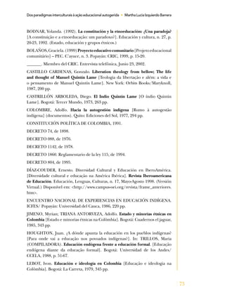 73
Dosparadigmasinterculturaisàaçãoeducacionalautogerida • MarthaLuciaIzquierdoBarrera
BODNAR, Yolanda. (1992). La constitución y la etnoeducación: ¿Una paradoja?
[A constituição e a etnoeducação: um paradoxo?]. Educación y cultura, n. 27, p.
20-23, 1992. (Estado, educación y grupos étnicos.)
BOLAÑOS,Graciela.(1999)Proyectoeducativocomunitario[Projetoeducacional
comunitário] – PEC. C’ayuce, n. 3. Popayán: CRIC, 1999, p. 15-20.
_______. Miembro del CRIC. Entrevista telefônica, Junio 23, 2002.
CASTILLO CARDENAS, Gonzalo. Liberation theology from bellow; The life
and thought of Manuel Quintín Lame [Teologia da libertação e além: a vida e
o pensamento de Manuel Quintín Lame]. New York: Orbits Books/Maryknoll,
1987, 200 pp.
CASTRILLÓN ARBOLEDA, Diego. El Indio Quintín Lame [O índio Quintin
Lame]. Bogotá: Tercer Mundo, 1973, 263 pp.
COLOMBRE, Adolfo. Hacia la autogestión indígena [Rumo à autogestão
indígena] (documentos). Quito: Ediciones del Sol, 1977, 294 pp.
CONSTITUCIÓN POLÍTICA DE COLOMBIA, 1991.
DECRETO 74, de 1898.
DECRETO 088, de 1976.
DECRETO 1142, de 1978.
DECRETO 1860. Reglamentario de la ley 115, de 1994.
DECRETO 804, de 1995.
DÍAZ-COUDER, Ernesto. Diversidad Cultural y Educación en IberoAmérica.
[Diversidade cultural e educação na América Ibérica]. Revista Iberoamericana
de Educación. Educación, Lenguas, Culturas, n. 17, Mayo-Agosto 1998. (Versión
Virtual.) Disponível em: <http://www.campus-oei.org/revista/frame_anteriores.
htm>.
ENCUENTRO NACIONAL DE EXPERIENCIAS EN EDUCACIÓN INDÍGENA.
ICFES/ Popayán: Universidad del Cauca, 1986, 220 pp.
JIMENO, Myrian; TRIANA ANTORVEZA, Adolfo. Estado y minorías étnicas en
Colombia [Estado e minorias étnicas na Colômbia]. Bogotá: Cuadernos el jaguar,
1985, 343 pp.
HOUGHTON, Juan. ¿A dónde apunta la educación en los pueblos indígenas?
[Para onde vai a educação nos povoados indígenas?]. In: TRILLOS, Maria
(COMPILADORA). Educación endógena frente a educación formal. [Educação
endógena diante da educação formal]. Bogotá: Universidad de los Andes/
CCELA, 1988, p. 51-67.
LEBOT, Ivon. Educación e ideología en Colombia [Educação e ideologia na
Colômbia]. Bogotá: La Carreta, 1979, 345 pp.
 